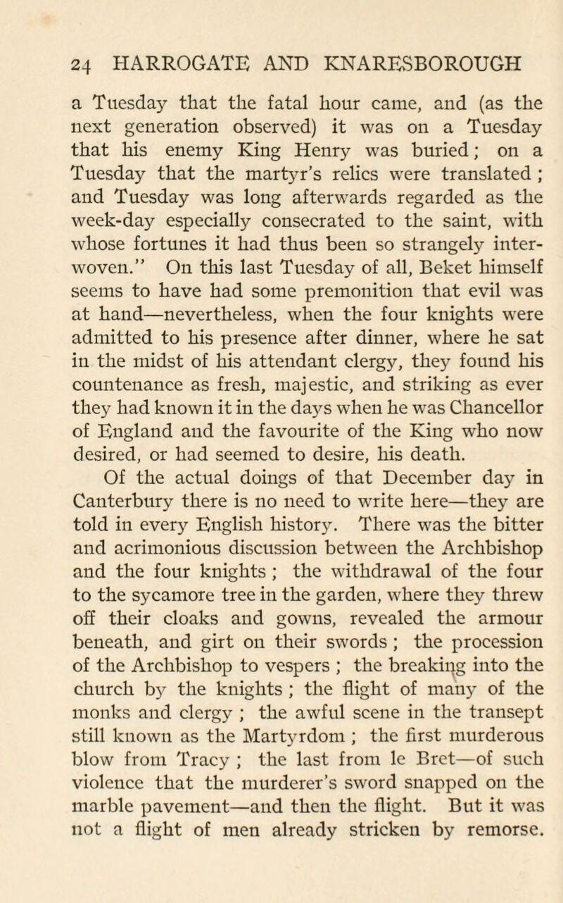 a Tuesday that the fatal hour came, and (as the next generation observed) it was on a Tuesday that his enemy King Henry was buried; on a Tuesday that the martyr’s relics were translated ; and Tuesday was long afterwards regarded as the week-day especially consecrated to the saint, with whose fortunes it had thus been so strangely inter¬ woven.” On this last Tuesday of all, Beket himself seems to have had some premonition that evil was at hand—nevertheless, when the four knights were admitted to his presence after dinner, where he sat in the midst of his attendant clergy, they found his countenance as fresh, majestic, and striking as ever they had known it in the daj^s when he was Chancellor of England and the favourite of the King who now desired, or had seemed to desire, his death. Of the actual doings of that December day in Canterbury there is no need to write here—they are told in every English history. There was the bitter and acrimonious discussion between the Archbishop and the four knights ; the withdrawal of the four to the sycamore tree in the garden, where they threw off their cloaks and gowns, revealed the armour beneath, and girt on their swords; the procession of the Archbishop to vespers ; the breaking into the church b}^ the knights ; the flight of many of the monks and clergy ; the awful scene in the transept still known as the Martyrdom ; the first murderous blow from Tracy ; the last from le Bret—of such violence that the murderer’s sword snapped on the marble pavement—and then the flight. But it was not a flight of men already stricken by remorse.