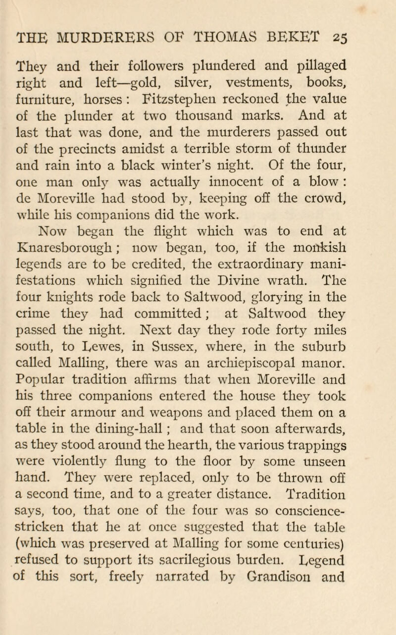 They and their followers plundered and pillaged right and left—gold, silver, vestments, books, furniture, horses : Fitzstephen reckoned the value of the plunder at two thousand marks. And at last that was done, and the murderers passed out of the precincts amidst a terrible storm of thunder and rain into a black winter’s night. Of the four, one man only was actually innocent of a blow : de Moreville had stood by, keeping off the crowd, while his companions did the work. Now began the flight which was to end at Knaresborough ; now began, too, if the monkish legends are to be credited, the extraordinary mani¬ festations which signified the Divine wrath. The four knights rode back to Saltwood, glorying in the crime they had committed; at Saltwood they passed the night. Next day they rode forty miles south, to Eewes, in Sussex, where, in the suburb called Mailing, there was an archiepiscopal manor. Popular tradition affirms that when Moreville and his three companions entered the house they took off their armour and weapons and placed them on a table in the dining-hall; and that soon afterwards, as they stood around the hearth, the various trappings were violently flung to the floor by some unseen hand. They were replaced, only to be thrown off a second time, and to a greater distance. Tradition says, too, that one of the four was so conscience- stricken that he at once suggested that the table (which was preserved at Mailing for some centuries) refused to support its sacrilegious burden. Legend of this sort, freely narrated by Grandison and