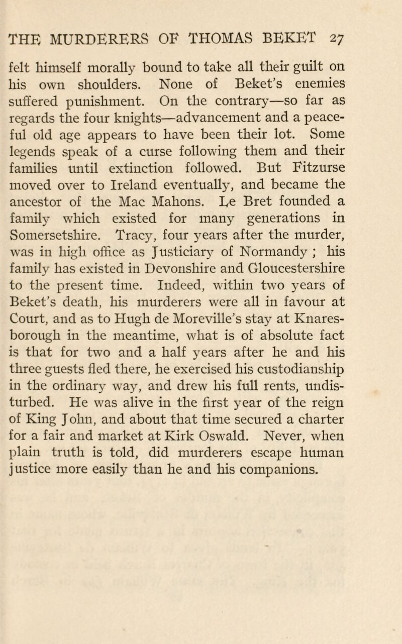 felt himself morally bound to take all their guilt on his own shoulders. None of Beket’s enemies suffered punishment. On the contrary—so far as regards the four knights—advancement and a peace¬ ful old age appears to have been their lot. Some legends speak of a curse following them and their families until extinction followed. But Fitzurse moved over to Ireland eventually, and became the ancestor of the Mac Mahons. Ee Bret founded a family which existed for many generations in Somersetshire. Tracy, four years after the murder, was in high office as Justiciary of Normandy ; his family has existed in Devonshire and Gloucestershire to the present time. Indeed, within two years of Beket’s death, his murderers were all in favour at Court, and as to Hugh de Moreville’s stay at Knares- borough in the meantime, what is of absolute fact is that for two and a half years after he and his three guests fled there, he exercised his custodianship in the ordinary way, and drew his full rents, undis¬ turbed. He was alive in the first year of the reign of King J ohn, and about that time secured a charter for a fair and market at Kirk Oswald. Never, when plain truth is told, did murderers escape human justice more easily than he and his companions.