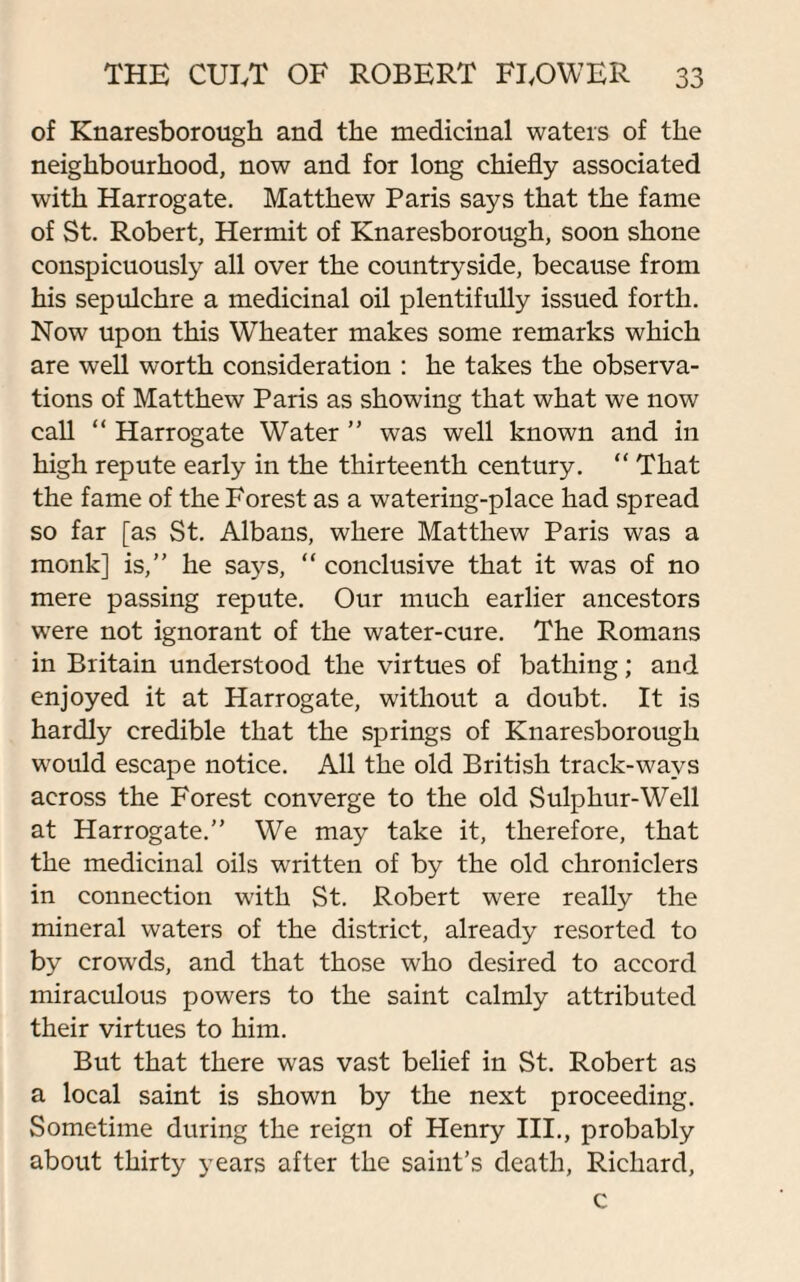 of Knaresborough and the medicinal waters of the neighbourhood, now and for long chiefly associated with Harrogate. Matthew Paris says that the fame of St. Robert, Hermit of Knaresborough, soon shone conspicuously all over the countryside, because from his sepulchre a medicinal oil plentifully issued forth. Now upon this Wheater makes some remarks which are well worth consideration : he takes the observa¬ tions of Matthew Paris as showing that what we now call “ Harrogate Water ” was well known and in high repute early in the thirteenth century. “ That the fame of the Forest as a watering-place had spread so far [as St. Albans, where Matthew Paris was a monk] is,” he says, “ conclusive that it was of no mere passing repute. Our much earlier ancestors were not ignorant of the water-cure. The Romans in Britain understood the virtues of bathing; and enjoyed it at Harrogate, without a doubt. It is hardly credible that the springs of Knaresborough would escape notice. All the old British track-wavs across the Forest converge to the old Sulphur-Well at Harrogate.” We may take it, therefore, that the medicinal oils written of by the old chroniclers in connection with St. Robert were really the mineral waters of the district, already resorted to by crowds, and that those who desired to accord miraculous powers to the saint calmly attributed their virtues to him. But that there was vast belief in St. Robert as a local saint is shown by the next proceeding. Sometime during the reign of Henry III., probably about thirty years after the saint’s death, Richard, c