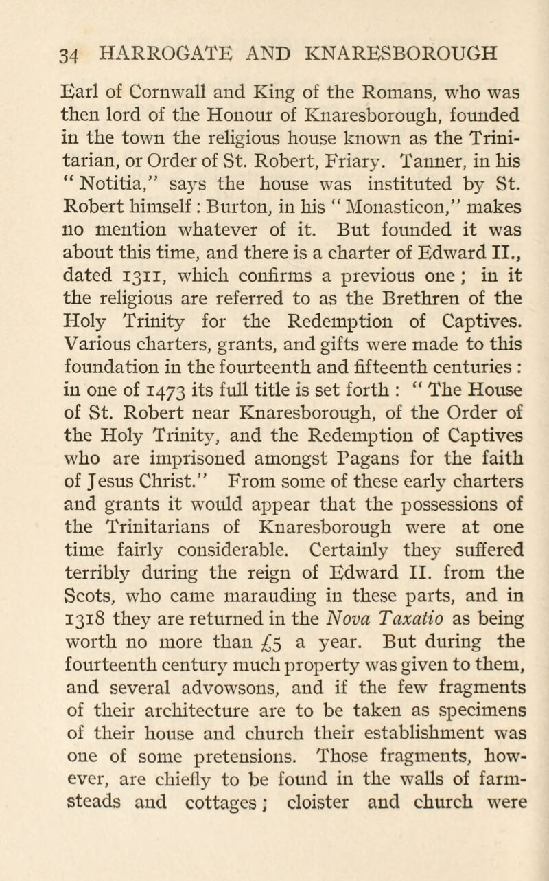 Earl of Cornwall and King of the Romans, who was then lord of the Honour of Knaresborough, founded in the town the religious house known as the Trini¬ tarian, or Order of St. Robert, Friary. Tanner, in his “ Notitia,” says the house was instituted b3r St. Robert himself : Burton, in his “ Monasticon,” makes no mention whatever of it. But founded it was about this time, and there is a charter of Edward II., dated 1311, which confirms a previous one ; in it the religious are referred to as the Brethren of the Holy Trinity for the Redemption of Captives. Various charters, grants, and gifts were made to this foundation in the fourteenth and fifteenth centuries : in one of 1473 its full title is set forth : “ The House of St. Robert near Knaresborough, of the Order of the Holy Trinity, and the Redemption of Captives who are imprisoned amongst Pagans for the faith of Jesus Christ.” From some of these early charters and grants it would appear that the possessions of the Trinitarians of Knaresborough were at one time fairly considerable. Certainly the}’ suffered terribly during the reign of Edward II. from the Scots, who came marauding in these parts, and in 1318 they are returned in the Nova Taxatio as being worth no more than £5 a year. But during the fourteenth century much property was given to them, and several advowsons, and if the few fragments of their architecture are to be taken as specimens of their house and church their establishment was one of some pretensions. Those fragments, howT- ever, are chiefly to be found in the walls of farm¬ steads and cottages; cloister and church were