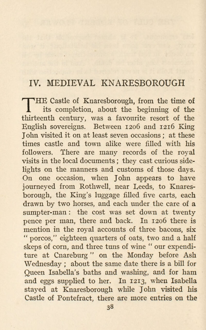 IV. MEDIEVAL KNARESBOROUGH HE Castle of Knaresborough, from the time of 1 its completion, about the beginning of the thirteenth century, was a favourite resort of the English sovereigns. Between 1206 and 1216 King John visited it on at least seven occasions; at these times castle and town alike were filled with his followers. There are many records of the royal visits in the local documents ; they cast curious side¬ lights on the manners and customs of those days. On one occasion, when John appears to have journeyed from Rothwell, near Leeds, to Knares- borough, the King’s luggage filled five carts, each drawn by two horses, and each under the care of a sumpter-man : the cost was set down at twenty pence per man, there and back. In 1206 there is mention in the royal accounts of three bacons, six “ porcos,” eighteen quarters of oats, two and a half skeps of corn, and three tuns of wine “ our expendi¬ ture at Cnareburg ” on the Monday before Ash Wednesday ; about the same date there is a bill for Queen Isabella’s baths and washing, and for ham and eggs supplied to her. In 1213, when Isabella stayed at Knaresborough while John visited his Castle of Pontefract, there are more entries on the