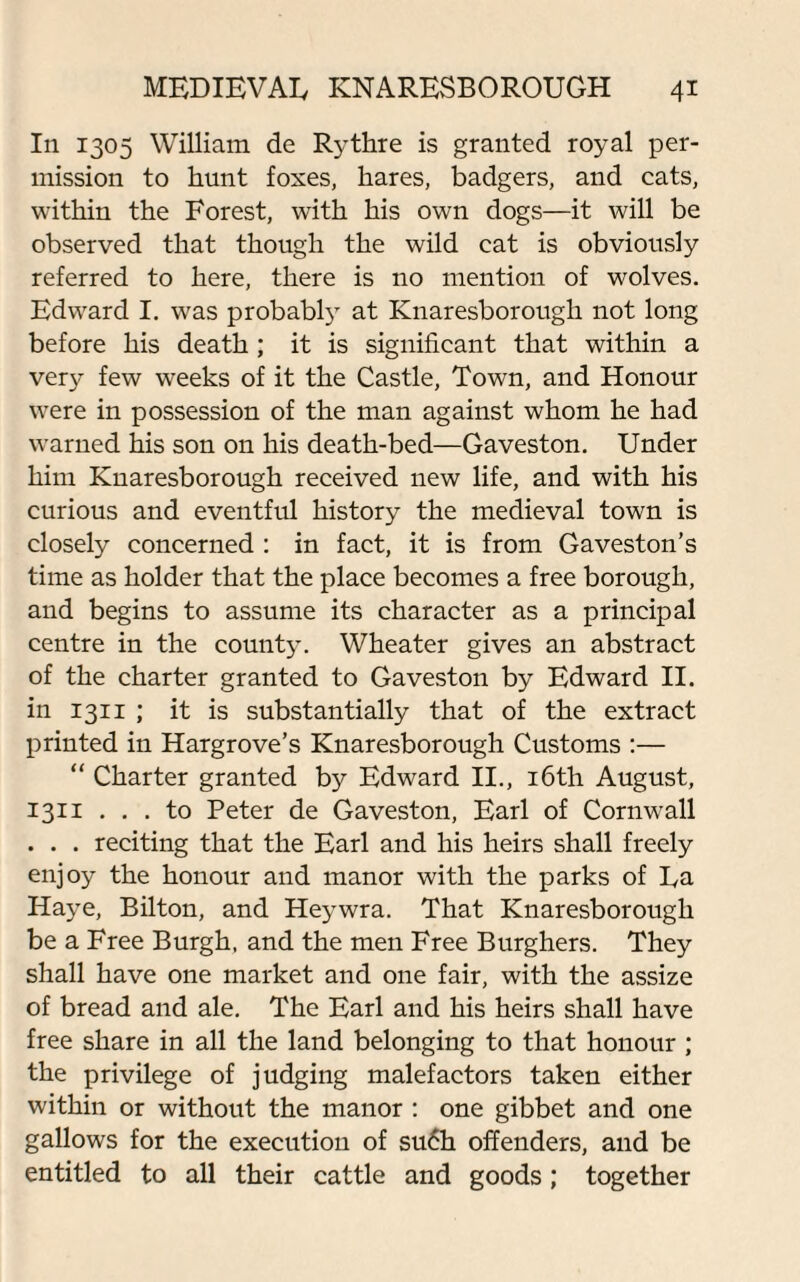 In 1305 William de Rythre is granted royal per¬ mission to hunt foxes, hares, badgers, and cats, within the Forest, with his own dogs—it will be observed that though the wild cat is obviously referred to here, there is no mention of wolves. Edward I. was probably at Knaresborough not long before his death ; it is significant that within a very few weeks of it the Castle, Town, and Honour were in possession of the man against whom he had warned his son on his death-bed—Gaveston. Under him Knaresborough received new life, and with his curious and eventful history the medieval town is closely concerned : in fact, it is from Gaveston’s time as holder that the place becomes a free borough, and begins to assume its character as a principal centre in the county. Wheater gives an abstract of the charter granted to Gaveston by Edward II. in 1311 ; it is substantially that of the extract printed in Hargrove’s Knaresborough Customs :— “ Charter granted by Edward II., 16th August, 1311 ... to Peter de Gaveston, Earl of Cornwall . . . reciting that the Earl and his heirs shall freely enjoy the honour and manor with the parks of Ea Haye, Bilton, and Heywra. That Knaresborough be a Free Burgh, and the men Free Burghers. They shall have one market and one fair, with the assize of bread and ale. The Earl and his heirs shall have free share in all the land belonging to that honour ; the privilege of judging malefactors taken either within or without the manor : one gibbet and one gallows for the execution of su6h offenders, and be entitled to all their cattle and goods; together