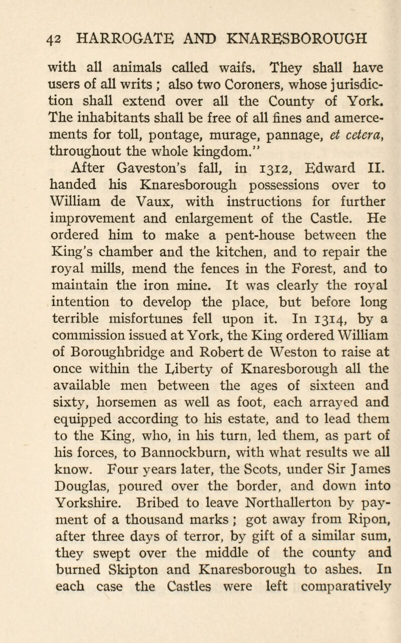 with all animals called waifs. They shall have users of all writs ; also two Coroners, whose jurisdic¬ tion shall extend over all the County of York. The inhabitants shall be free of all fines and amerce¬ ments for toll, pontage, murage, pannage, et cetera, throughout the whole kingdom.” After Gaveston’s fall, in 1312, Edward II. handed his Knaresborough possessions over to William de Vaux, with instructions for further improvement and enlargement of the Castle. He ordered him to make a pent-house between the King’s chamber and the kitchen, and to repair the royal mills, mend the fences in the Forest, and to maintain the iron mine. It was clearly the royal intention to develop the place, but before long terrible misfortunes fell upon it. In 1314, by a commission issued at York, the King ordered William of Boroughbridge and Robert de Weston to raise at once within the Liberty of Knaresborough all the available men between the ages of sixteen and sixty, horsemen as well as foot, each arrayed and equipped according to his estate, and to lead them to the King, who, in his turn, led them, as part of his forces, to Bannockburn, with what results we all know. Four years later, the Scots, under Sir James Douglas, poured over the border, and down into Yorkshire. Bribed to leave Northallerton by pay¬ ment of a thousand marks; got away from Rip on, after three days of terror, by gift of a similar sum, they swept over the middle of the county and burned Skipton and Knaresborough to ashes. In each case the Castles were left comparatively