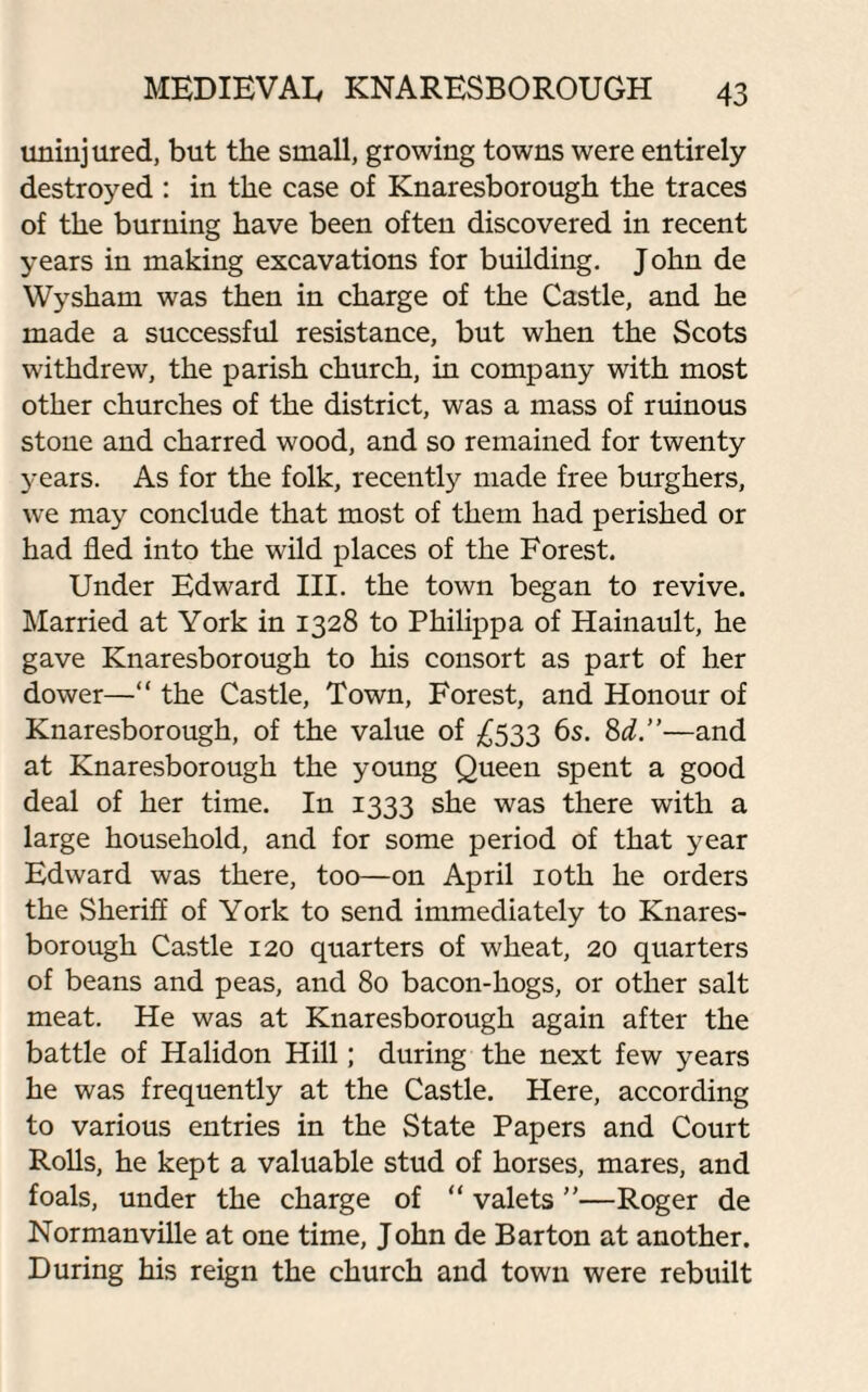 uninjured, but the small, growing towns were entirely destroyed : in the case of Knaresborough the traces of the burning have been often discovered in recent years in making excavations for building. John de Wysham was then in charge of the Castle, and he made a successful resistance, but when the Scots withdrew, the parish church, in company with most other churches of the district, was a mass of ruinous stone and charred wood, and so remained for twenty years. As for the folk, recently made free burghers, we may conclude that most of them had perished or had fled into the wild places of the Forest. Under Edward III. the town began to revive. Married at York in 1328 to Philippa of Hainault, he gave Knaresborough to his consort as part of her dower—“ the Castle, Town, Forest, and Honour of Knaresborough, of the value of £533 6s. 8d.”—and at Knaresborough the young Queen spent a good deal of her time. In 1333 she was there with a large household, and for some period of that year Edward was there, too—on April 10th he orders the Sheriff of York to send immediately to Knares¬ borough Castle 120 quarters of wheat, 20 quarters of beans and peas, and 80 bacon-hogs, or other salt meat. He was at Knaresborough again after the battle of Halidon Hill; during the next few years he was frequently at the Castle. Here, according to various entries in the State Papers and Court Rolls, he kept a valuable stud of horses, mares, and foals, under the charge of “ valets ”—Roger de Normanville at one time, John de Barton at another. During his reign the church and town were rebuilt