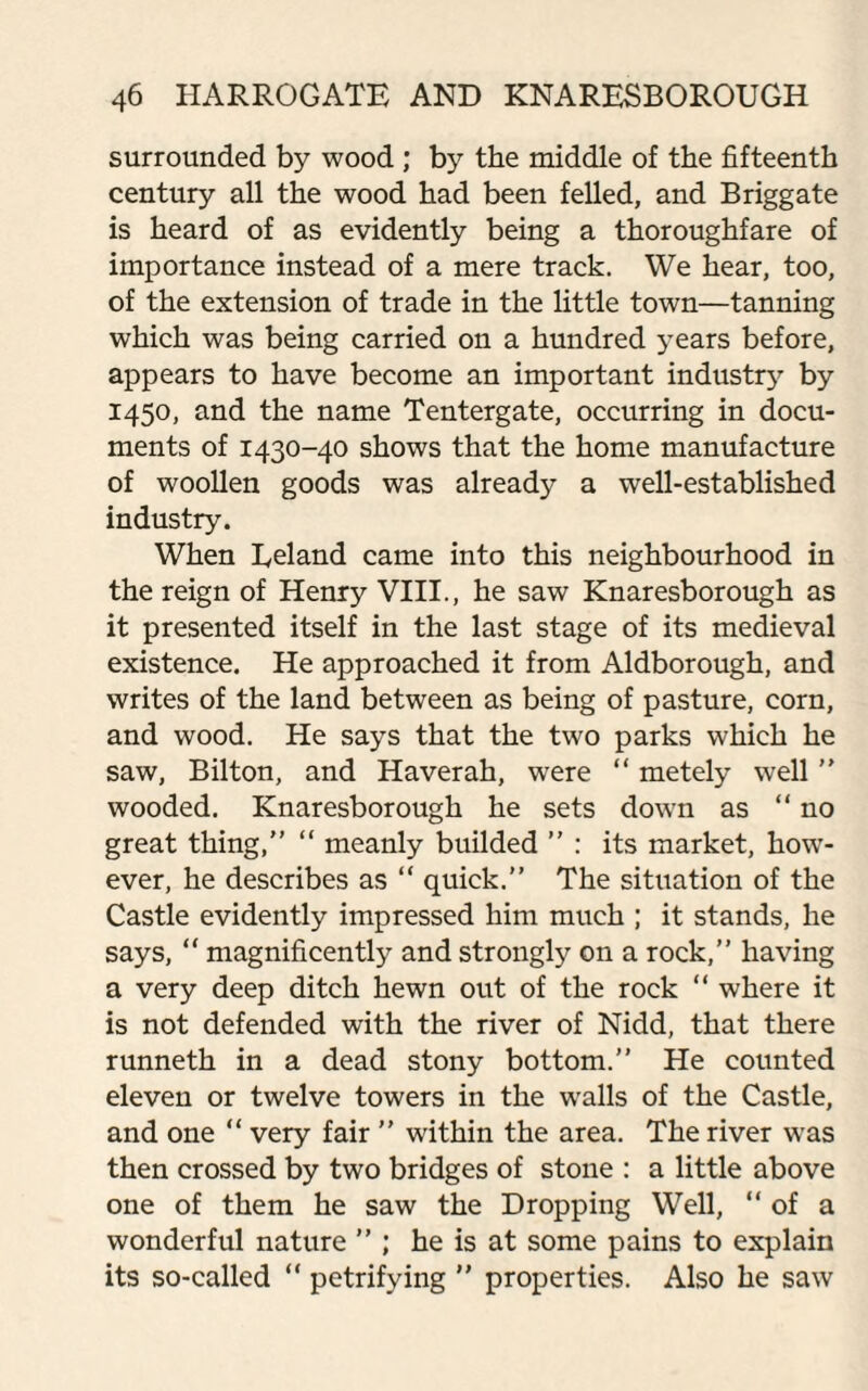 surrounded by wood ; by the middle of the fifteenth century all the wood had been felled, and Briggate is heard of as evidently being a thoroughfare of importance instead of a mere track. We hear, too, of the extension of trade in the little town—tanning which was being carried on a hundred years before, appears to have become an important industty by 1450, and the name Tentergate, occurring in docu¬ ments of 1430-40 shows that the home manufacture of woollen goods was already a well-established industry. When Eeland came into this neighbourhood in the reign of Henry VIII., he saw Knaresborough as it presented itself in the last stage of its medieval existence. He approached it from Aldborough, and writes of the land between as being of pasture, corn, and wood. He says that the two parks which he saw, Bilton, and Haverah, were “ metely well ” wooded. Knaresborough he sets down as “no great thing,” “ meanly builded ” : its market, how¬ ever, he describes as “ quick.” The situation of the Castle evidently impressed him much ; it stands, he says, “ magnificently and strongly on a rock,” having a very deep ditch hewn out of the rock “ where it is not defended with the river of Nidd, that there runneth in a dead stony bottom.” He counted eleven or twelve towers in the walls of the Castle, and one “ very fair ” within the area. The river was then crossed by two bridges of stone : a little above one of them he saw the Dropping Well, “of a wonderful nature ” ; he is at some pains to explain its so-called “ petrifying ” properties. Also he saw