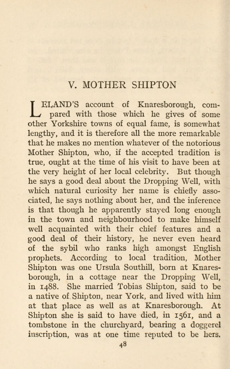 V. MOTHER SHIPTON LEEAND’S account of Knaresborough, com¬ pared with those which he gives of some other Yorkshire towns of equal fame, is somewhat lengthy, and it is therefore all the more remarkable that he makes no mention whatever of the notorious Mother Shipton, who, if the accepted tradition is true, ought at the time of his visit to have been at the very height of her local celebrity. But though he says a good deal about the Dropping Well, with which natural curiosity her name is chiefly asso¬ ciated, he says nothing about her, and the inference is that though he apparently stayed long enough in the town and neighbourhood to make himself well acquainted with their chief features and a good deal of their history, he never even heard of the sybil who ranks high amongst English prophets. According to local tradition, Mother Shipton was one Ursula Southill, born at Knares¬ borough, in a cottage near the Dropping Well, in 1488. She married Tobias Shipton, said to be a native of Shipton, near York, and lived with him at that place as well as at Knaresborough. At Shipton she is said to have died, in 1561, and a tombstone in the churchyard, bearing a doggerel inscription, was at one time reputed to be hers.