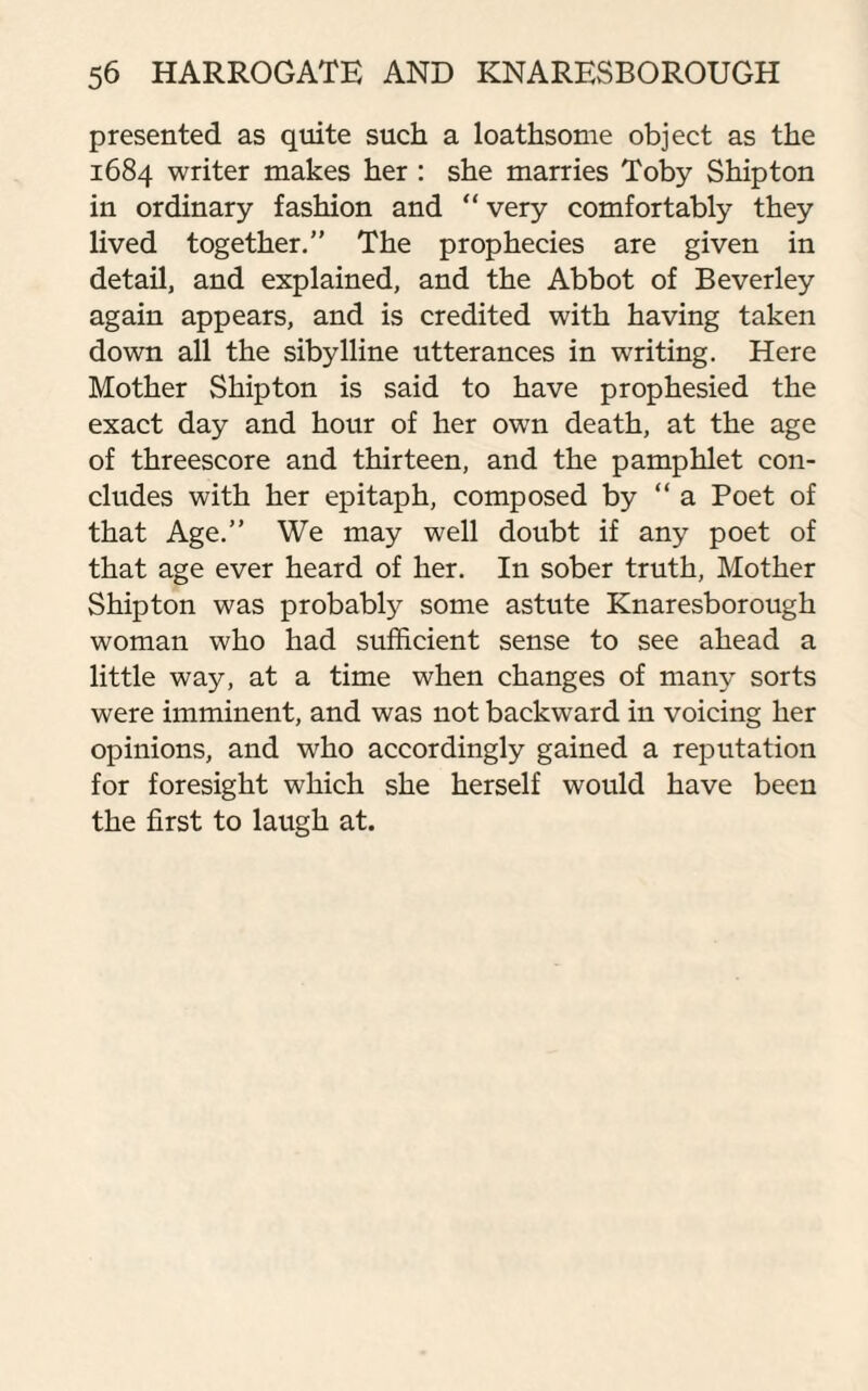 presented as quite such a loathsome object as the 1684 writer makes her : she marries Toby Shipton in ordinary fashion and “very comfortably they lived together.” The prophecies are given in detail, and explained, and the Abbot of Beverley again appears, and is credited with having taken down all the sibylline utterances in writing. Here Mother Shipton is said to have prophesied the exact day and hour of her own death, at the age of threescore and thirteen, and the pamphlet con¬ cludes with her epitaph, composed by “ a Poet of that Age.” We may well doubt if any poet of that age ever heard of her. In sober truth, Mother Shipton was probably some astute Knaresborough woman who had sufficient sense to see ahead a little way, at a time when changes of many sorts were imminent, and was not backward in voicing her opinions, and who accordingly gained a reputation for foresight which she herself would have been the first to laugh at.