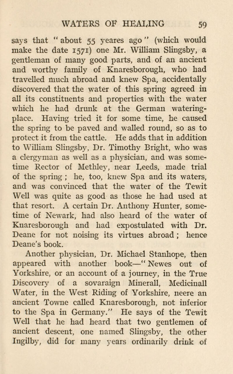 says that “ about 55 yeares ago ” (which would make the date 1571) one Mr. William Slingsby, a gentleman of many good parts, and of an ancient and worthy family of Knaresborough, who had travelled much abroad and knew Spa, accidentally discovered that the water of this spring agreed in all its constituents and properties with the water which he had drunk at the German watering- place. Having tried it for some time, he caused the spring to be paved and walled round, so as to protect it from the cattle. He adds that in addition to William Slingsby, Dr. Timothy Bright, who was a clerg}mian as wrell as a physician, and was some¬ time Rector of Methley, near Deeds, made trial of the spring ; he, too, knew Spa and its waters, and was convinced that the water of the Tewit Well was quite as good as those he had used at that resort. A certain Dr. Anthony Hunter, some¬ time of Newark, had also heard of the water of Knaresborough and had expostulated with Dr. Deane for not noising its virtues abroad ; hence Deane’s book. Another physician, Dr. Michael Stanhope, then appeared with another book—“ Newes out of Yorkshire, or an account of a journey, in the True Discovery of a sovaraign Minerall, Medicinall Water, in the West Riding of Yorkshire, neere an ancient Towne called Knaresborough, not inferior to the Spa in Germany.” He says of the Tewit Well that he had heard that two gentlemen of ancient descent, one named Slingsby, the other Ingilby, did for many years ordinarily drink of