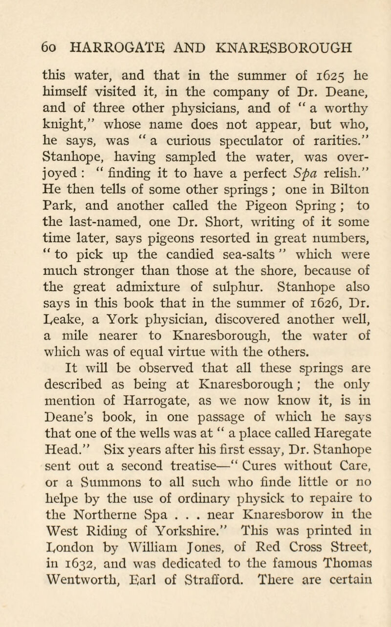 this water, and that in the summer of 1625 he himself visited it, in the company of Dr. Deane, and of three other physicians, and of “ a worthy knight,” whose name does not appear, but who, he says, was “ a curious speculator of rarities.” Stanhope, having sampled the water, was over¬ joyed : “ finding it to have a perfect Spa relish.” He then tells of some other springs; one in Bilton Park, and another called the Pigeon Spring ; to the last-named, one Dr. Short, writing of it some time later, says pigeons resorted in great numbers, “ to pick up the candied sea-salts ” which were much stronger than those at the shore, because of the great admixture of sulphur. Stanhope also says in this book that in the summer of 1626, Dr. Leake, a York physician, discovered another well, a mile nearer to Knaresborough, the water of which was of equal virtue with the others. It will be observed that all these springs are described as being at Knaresborough; the only mention of Harrogate, as we now know it, is in Deane’s book, in one passage of which he says that one of the wells was at “ a place called Haregate Head.” Six years after his first essay, Dr. Stanhope sent out a second treatise—“ Cures without Care, or a Summons to all such who finde little or no helpe by the use of ordinary physick to repaire to the Northerne Spa . . . near Knaresborow in the West Riding of Yorkshire.” This was printed in London by William Jones, of Red Cross Street, in 1632, and was dedicated to the famous Thomas Wentworth, Earl of Strafford. There are certain