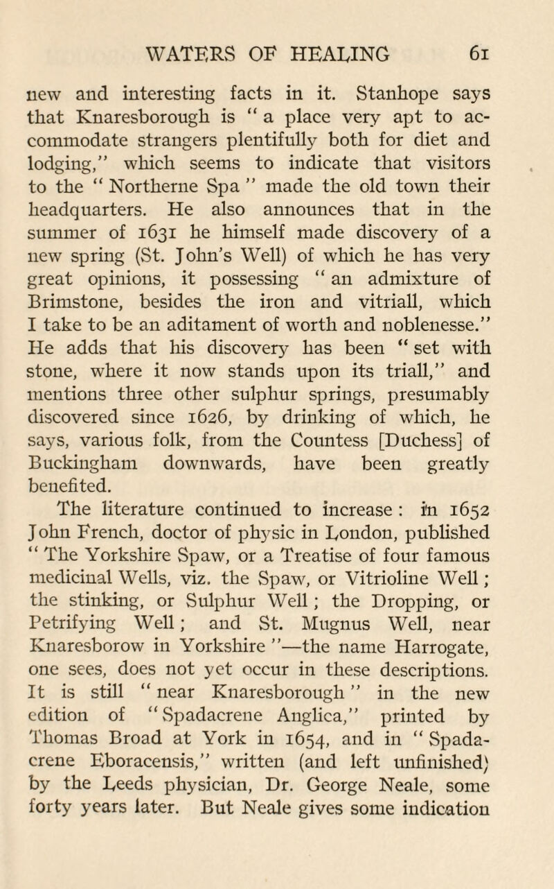 new and interesting facts in it. Stanhope says that Knaresborough is “a place very apt to ac¬ commodate strangers plentifully both for diet and lodging,” which seems to indicate that visitors to the “ Northerne Spa ” made the old town their headquarters. He also announces that in the summer of 1631 he himself made discovery of a new spring (St. John’s Well) of which he has very great opinions, it possessing “ an admixture of Brimstone, besides the iron and vitriall, which I take to be an aditament of worth and noblenesse.” He adds that his discovery has been “ set with stone, where it now stands upon its triall,” and mentions three other sulphur springs, presumably discovered since 1626, by drinking of which, he says, various folk, from the Countess [Duchess] of Buckingham downwards, have been greatly benefited. The literature continued to increase : in 1652 John French, doctor of physic in Roudon, published “ The Yorkshire Spaw, or a Treatise of four famous medicinal Wells, viz. the Spaw, or Vitrioline Well; the stinking, or Sulphur Well; the Dropping, or Petrifying Well; and St. Mugnus Well, near Knaresborow in Yorkshire ”—the name Harrogate, one sees, does not yet occur in these descriptions. It is still “ near Knaresborough ” in the new edition of “Spadacrene Anglica,” printed by Thomas Broad at York in 1654, and in “ Spada¬ crene Eboracensis,” written (and left unfinished) by the Reeds physician, Dr. George Neale, some forty years later. But Neale gives some indication