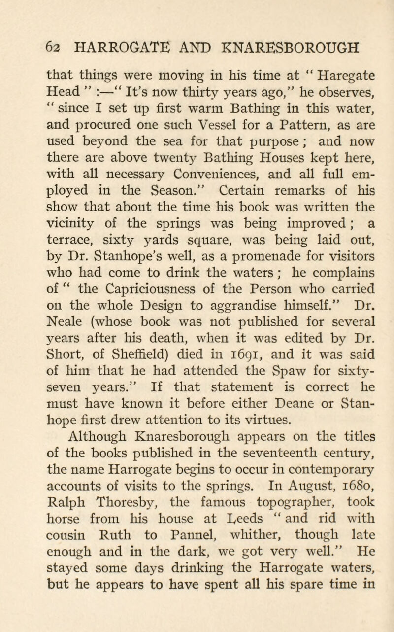 that things were moving in his time at “ Haregate Head ” :—“ It’s now thirty years ago,” he observes, “ since I set up first warm Bathing in this water, and procured one such Vessel for a Pattern, as are used beyond the sea for that purpose; and now there are above twenty Bathing Houses kept here, with all necessary Conveniences, and all full em¬ ployed in the Season.” Certain remarks of his show that about the time his book was written the vicinity of the springs was being improved; a terrace, sixty yards square, was being laid out, by Dr. Stanhope’s well, as a promenade for visitors who had come to drink the waters; he complains of “ the Capriciousness of the Person who carried on the whole Design to aggrandise himself.” Dr. Neale (whose book was not published for several years after his death, when it was edited by Dr. Short, of Sheffield) died in i6qi, and it was said of him that he had attended the Spaw for sixty- seven years.” If that statement is correct he must have known it before either Deane or Stan¬ hope first drew attention to its virtues. Although Knaresborough appears on the titles of the books published in the seventeenth century, the name Harrogate begins to occur in contemporary accounts of visits to the springs. In August, 1680, Ralph Thoresby, the famous topographer, took horse from his house at Reeds “ and rid with cousin Ruth to Pannel, whither, though late enough and in the dark, we got vety well.” He stayed some days drinking the Harrogate waters, but he appears to have spent all his spare time in
