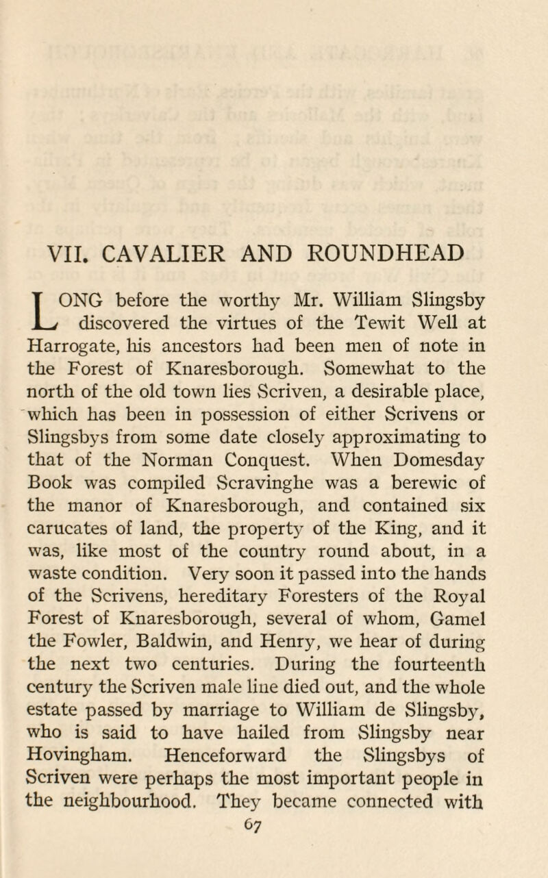 VII. CAVALIER AND ROUNDHEAD ONG before the worthy Mr. William Slingsby discovered the virtues of the Tewit Well at Harrogate, his ancestors had been men of note in the Forest of Knaresborough. Somewhat to the north of the old town lies Scriven, a desirable place, which has been in possession of either Scrivens or Slingsbys from some date closely approximating to that of the Norman Conquest. When Domesday Book was compiled Scravinghe was a berewic of the manor of Knaresborough, and contained six carucates of land, the property of the King, and it was, like most of the country round about, in a waste condition. Very soon it passed into the hands of the Scrivens, hereditary Foresters of the Royal Forest of Knaresborough, several of whom, Gamel the Fowler, Baldwin, and Henry, we hear of during the next two centuries. During the fourteenth century the Scriven male line died out, and the whole estate passed by marriage to William de Slingsby, who is said to have hailed from Slingsby near Hovingham. Henceforward the Slingsbys of Scriven were perhaps the most important people in the neighbourhood. They became connected with