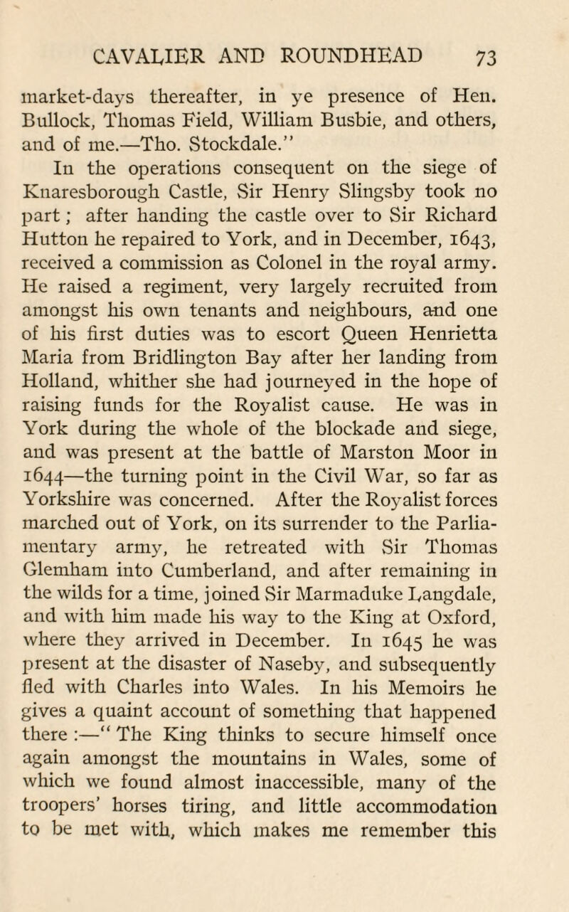 market-days thereafter, in ye presence of Hen. Bullock, Thomas Field, William Busbie, and others, and of me.—Tho. Stockdale.” In the operations consequent on the siege of Knaresborough Castle, Sir Henry Slingsby took no part; after handing the castle over to Sir Richard Hutton he repaired to York, and in December, 1643, received a commission as Colonel in the royal army. He raised a regiment, very largely recruited from amongst his own tenants and neighbours, and one of his first duties was to escort Queen Henrietta Maria from Bridlington Bay after her landing from Holland, whither she had journeyed in the hope of raising funds for the Royalist cause. He was in York during the whole of the blockade and siege, and was present at the battle of Marston Moor in 1644—the turning point in the Civil War, so far as Yorkshire was concerned. After the Royalist forces marched out of York, on its surrender to the Parlia¬ mentary army, he retreated with Sir Thomas Glemham into Cumberland, and after remaining in the wilds for a time, joined Sir Marmaduke Langdale, and with him made his way to the King at Oxford, where they arrived in December. In 1645 he was present at the disaster of Naseby, and subsequently fled with Charles into Wales. In his Memoirs he gives a quaint account of something that happened there :—“ The King thinks to secure himself once again amongst the mountains in Wales, some of which we found almost inaccessible, many of the troopers’ horses tiring, and little accommodation to be met with, which makes me remember this