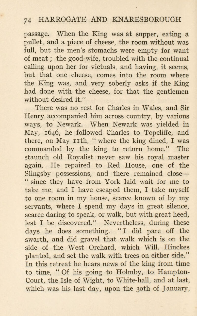 passage. When the King was at supper, eating a pullet, and a piece of cheese, the room without was full, but the men’s stomachs were empty for want of meat; the good-wife, troubled with the continual calling upon her for victuals, and having, it seems, but that one cheese, comes into the room where the King was, and very soberly asks if the King had done with the cheese, for that the gentlemen without desired it.” There was no rest for Charles in Wales, and Sir Henry accompanied him across country, by various ways, to Newark. When Newark was yielded in May, 1646, he followed Charles to Topcliffe, and there, on May nth, “ where the king dined, I was commanded by the king to return home.” The staunch old Royalist never saw his royal master again. He repaired to Red House, one of the Slingsby possessions, and there remained close— “ since they have from York laid wait for me to take me, and I have escaped them, I take myself to one room in my house, scarce known of by my servants, where I spend my days in great silence, scarce daring to speak, or walk, but with great heed, lest I be discovered.” Nevertheless, during these days he does something. “ I did pare off the swarth, and did gravel that walk which is on the side of the West Orchard, which Will. Hinckes planted, and set the walk with trees on either side.” In this retreat he hears news of the king from time to time, “ Of his going to Holmby, to Hampton- Court, the Isle of Wight, to White-liall, and at last, which was his last day, upon the 30th of January,