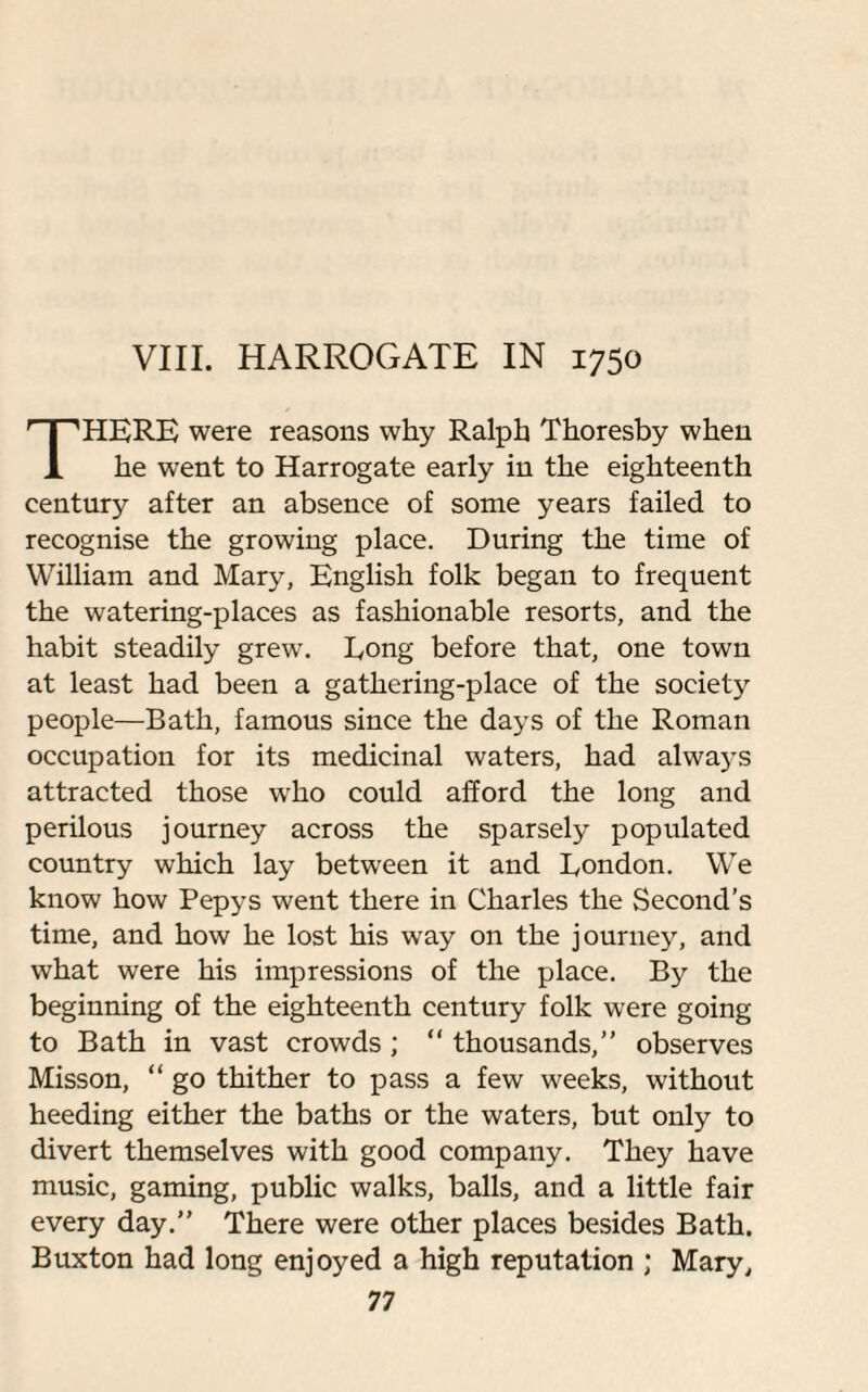 VIII. HARROGATE IN 1750 HERE were reasons why Ralph Thoresby when 1 he went to Harrogate early in the eighteenth century after an absence of some years failed to recognise the growing place. During the time of William and Mary, English folk began to frequent the watering-places as fashionable resorts, and the habit steadily grew. Eong before that, one town at least had been a gathering-place of the society people—Bath, famous since the days of the Roman occupation for its medicinal waters, had always attracted those who could afford the long and perilous journey across the sparsely populated country which lay between it and Eondon. We know how Pepys went there in Charles the Second’s time, and how he lost his way on the journey, and what were his impressions of the place. By the beginning of the eighteenth century folk were going to Bath in vast crowds ; “ thousands,” observes Misson, “ go thither to pass a few weeks, without heeding either the baths or the waters, but only to divert themselves with good company. They have music, gaming, public walks, balls, and a little fair every day.” There were other places besides Bath. Buxton had long enjoyed a high reputation ; Mary,