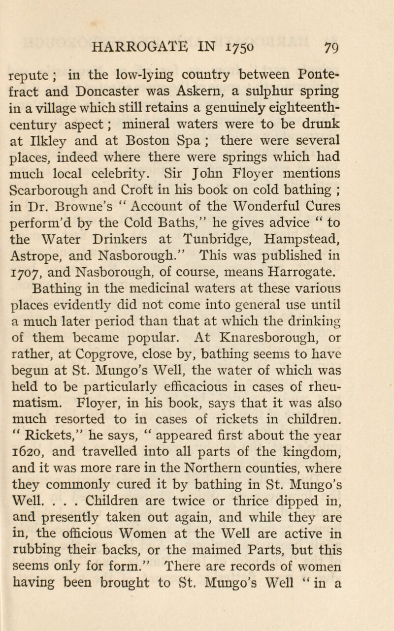 repute ; in the low-lying country between Ponte¬ fract and Doncaster was Askern, a sulphur spring in a village which still retains a genuinely eighteenth- century aspect; mineral waters were to be drunk at Ilkle}' and at Boston Spa ; there were several places, indeed where there were springs which had much local celebrity. Sir John Floyer mentions Scarborough and Croft in his book on cold bathing ; in Dr. Browne’s “ Account of the Wonderful Cures perform’d by the Cold Baths,” he gives advice “ to the Water Drinkers at Tunbridge, Hampstead, Astrope, and Nasborough.” This was published in 1707, and Nasborough, of course, means Harrogate. Bathing in the medicinal waters at these various places evidently did not come into general use until a much later period than that at which the drinking of them became popular. At Knaresborough, or rather, at Copgrove, close by, bathing seems to have begun at St. Mungo’s Well, the water of which was held to be particularly efficacious in cases of rheu¬ matism. Floyer, in his book, says that it was also much resorted to in cases of rickets in children. “ Rickets,” he says, “ appeared first about the year 1620, and travelled into all parts of the kingdom, and it was more rare in the Northern counties, where they commonly cured it by bathing in St. Mungo’s Well. . . . Children are twice or thrice dipped in, and presently taken out again, and while they are in, the officious Women at the Well are active in rubbing their backs, or the maimed Parts, but this seems only for form.” There are records of women having been brought to St. Mungo’s Well “in a