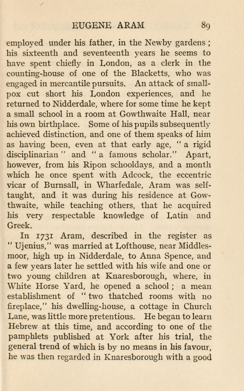 employed under his father, in the Newby gardens ; his sixteenth and seventeenth years he seems to have spent chiefly in London, as a clerk in the counting-house of one of the Blacketts, who was engaged in mercantile pursuits. An attack of small¬ pox cut short his London experiences, and he returned to Nidderdale, where for some time he kept a small school in a room at Gowthwaite Hall, near his own birthplace. Some of his pupils subsequently achieved distinction, and one of them speaks of him as having been, even at that early age, “ a rigid disciplinarian ” and “ a famous scholar.” Apart, however, from his Rip on schooldays, and a month which he once spent with Adcock, the eccentric vicar of Burnsall, in Wharfedale, Aram was self- taught, and it was during his residence at Gow¬ thwaite, while teaching others, that he acquired his very respectable knowledge of Latin and Greek. In 1731 Aram, described in the register as “ Ujenius,” was married at Lofthouse, near Middles- moor, high up in Nidderdale, to Anna Spence, and a few years later he settled with his wife and one or two young children at Knaresborough, where, in White Horse Yard, he opened a school ; a mean establishment of “ two thatched rooms with no fireplace,” his dwelling-house, a cottage in Church Lane, was little more pretentious. He began to learn Hebrew at this time, and according to one of the pamphlets published at York after his trial, the general trend of which is by no means in his favour, he was then regarded in Knaresborough with a good