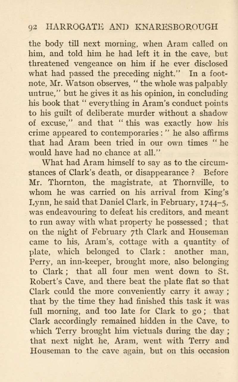 the body till next morning, when Aram called on him, and told him he had left it in the cave, but threatened vengeance on him if he ever disclosed what had passed the preceding night.” In a foot¬ note, Mr. Watson observes, “ the whole was palpably untrue,” but he gives it as his opinion, in concluding his book that “ everything in Aram’s conduct points to his guilt of deliberate murder without a shadow of excuse,” and that “ this was exactly how his crime appeared to contemporaries: ” he also affirms that had Aram been tried in our own times “ he would have had no chance at all.” What had Aram himself to say as to the circum¬ stances of Clark’s death, or disappearance ? Before Mr. Thornton, the magistrate, at Thornville, to whom he was carried on his arrival from King’s Eynn, he said that Daniel Clark, in February, 1744-5, was endeavouring to defeat his creditors, and meant to run away with what property he possessed ; that on the night of February 7th Clark and Houseman came to his, Aram’s, cottage with a quantity of plate, which belonged to Clark: another man, Perry, an inn-keeper, brought more, also belonging to Clark; that all four men went down to St. Robert’s Cave, and there beat the plate flat so that Clark could the more conveniently carry it away ; that by the time they had finished this task it was full morning, and too late for Clark to go ; that Clark accordingly remained hidden in the Cave, to which Terry brought him victuals during the da}-; that next night he, Aram, went with Terry and Plouseman to the cave again, but on this occasion