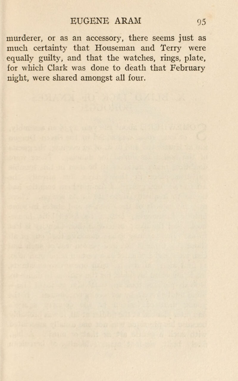 murderer, or as an accessory, there seems just as much certainty that Houseman and Terry were equally guilty, and that the watches, rings, plate, for which Clark was done to death that February night, were shared amongst all four.