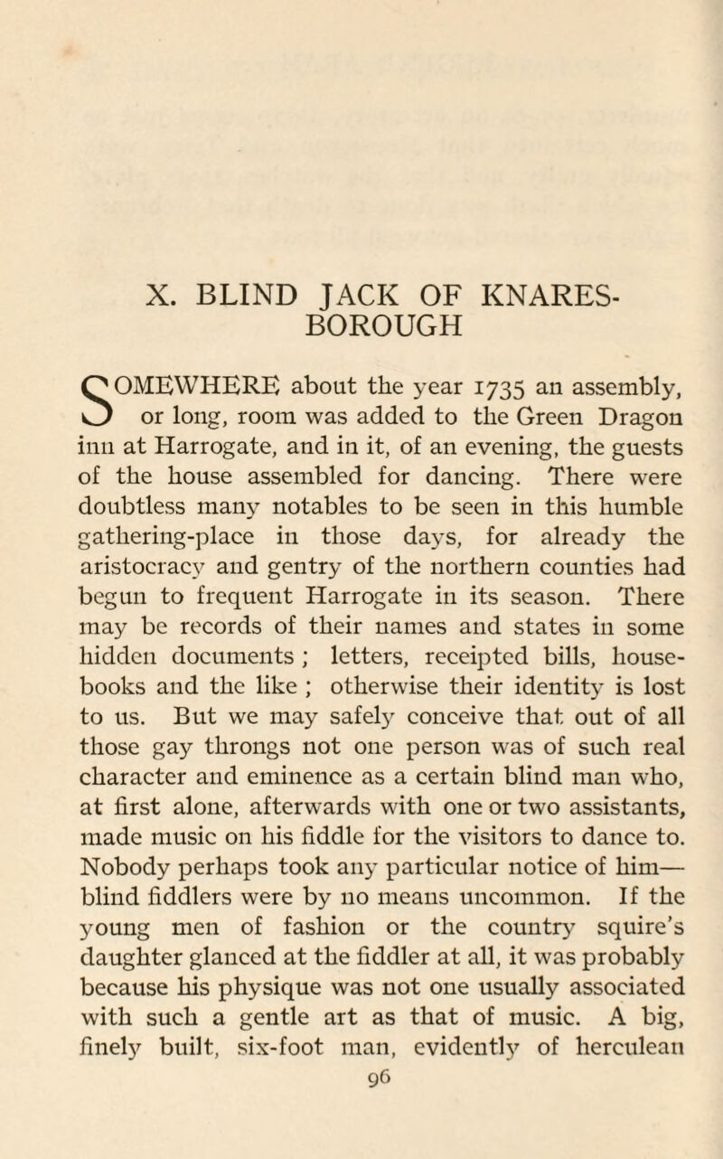 X. BLIND JACK OF KNARES- BOROUGH SOMEWHERE about the year 1735 an assembly, or long, room was added to the Green Dragon inn at Harrogate, and in it, of an evening, the guests of the house assembled for dancing. There were doubtless many notables to be seen in this humble gathering-place in those days, for already the aristocracy and gentry of the northern counties had begun to frequent Harrogate in its season. There may be records of their names and states in some hidden documents ; letters, receipted bills, house- books and the like ; otherwise their identity is lost to us. But we may safely conceive that out of all those gay throngs not one person was of such real character and eminence as a certain blind man who, at first alone, afterwards with one or two assistants, made music on his fiddle for the visitors to dance to. Nobody perhaps took any particular notice of him— blind fiddlers were by no means uncommon. If the young men of fashion or the country squire’s daughter glanced at the fiddler at all, it was probably because his physique was not one usually associated with such a gentle art as that of music. A big, finely built, six-foot man, evidently of herculean