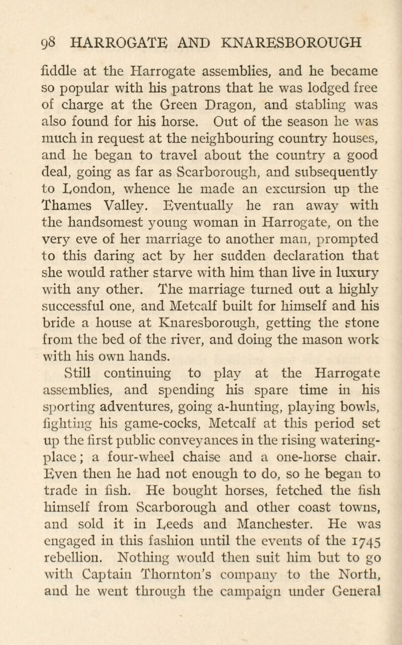 fiddle at the Harrogate assemblies, and he became so popular with his patrons that he was lodged free of charge at the Green Dragon, and stabling was also found for his horse. Out of the season he was much in request at the neighbouring country houses, and he began to travel about the country a good deal, going as far as Scarborough, and subsequently to London, whence he made an excursion up the Thames Valley. Eventually he ran away with the handsomest young woman in Harrogate, on the very eve of her marriage to another man, prompted to this daring act by her sudden declaration that she would rather starve with him than live in luxury with any other. The marriage turned out a highly successful one, and Metcalf built for himself and his bride a house at Knaresborough, getting the stone from the bed of the river, and doing the mason work with his own hands. Still continuing to play at the Harrogate assemblies, and spending his spare time in his sporting adventures, going a-hunting, playing bowls, fighting his game-cocks, Metcalf at this period set up the first public conveyances in the rising watering- place ; a four-wheel chaise and a one-horse chair. Even then he had not enough to do, so he began to trade in fish. He bought horses, fetched the fish himself from Scarborough and other coast towms, and sold it in Reeds and Manchester. He was engaged in this fashion until the events of the 1745 rebellion. Nothing would then suit him but to go with Captain Thornton’s company to the North, and he went through the campaign under General