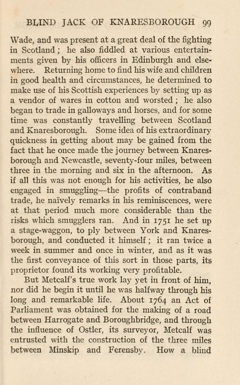 Wade, and was present at a great deal of the fighting in Scotland; he also fiddled at various entertain¬ ments given by his officers in Edinburgh and else¬ where. Returning home to find his wife and children in good health and circumstances, he determined to make use of his Scottish experiences by setting up as a vendor of wares in cotton and worsted ; he also began to trade in galloways and horses, and for some time was constantly travelling between Scotland and Knaresborough. Some idea of his extraordinary quickness in getting about may be gained from the fact that he once made the journey between Knares¬ borough and Newcastle, seventy-four miles, between three in the morning and six in the afternoon. As if all this was not enough for his activities, he also engaged in smuggling—the profits of contraband trade, he naively remarks in his reminiscences, were at that period much more considerable than the risks which smugglers ran. And in 1751 he set up a stage-waggon, to ply between York and Knares¬ borough, and conducted it himself; it ran twice a week in summer and once in winter, and as it was the first conveyance of this sort in those parts, its proprietor found its working very profitable. But Metcalf’s true work lay yet in front of him, nor did he begin it until he was halfway through his long and remarkable life. About 1764 an Act of Parliament was obtained for the making of a road between Harrogate and Boroughbridge, and through the influence of Ostler, its surveyor, Metcalf was entrusted with the construction of the three miles between Minskip and Ferensby. How a blind