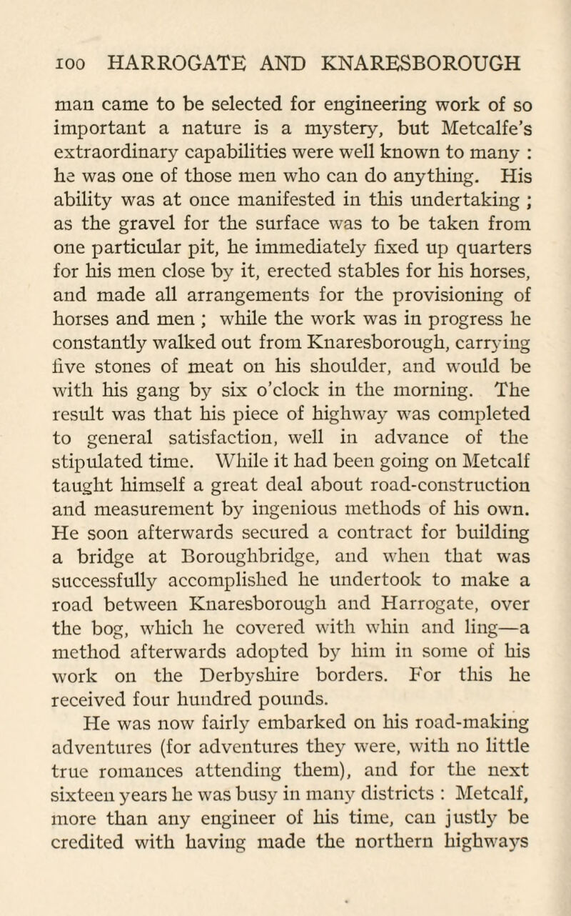 man came to be selected for engineering work of so important a nature is a mystery, but Metcalfe’s extraordinary capabilities were well known to many : he was one of those men who can do anything. His ability was at once manifested in this undertaking ; as the gravel for the surface was to be taken from one particular pit, he immediately fixed up quarters for his men close by it, erected stables for his horses, and made all arrangements for the provisioning of horses and men ; while the work was in progress he constantly walked out from Knaresborough, carrying live stones of meat on his shoulder, and would be with his gang by six o’clock in the morning. The result was that his piece of highway was completed to general satisfaction, well in advance of the stipulated time. While it had been going on Metcalf taught himself a great deal about road-construction and measurement by ingenious methods of his own. He soon afterwards secured a contract for building a bridge at Boroughbridge, and when that was successfully accomplished he undertook to make a road between Knaresborough and Harrogate, over the bog, which he covered with whin and ling—a method afterwards adopted by him in some of his work on the Derbyshire borders. For this he received four hundred pounds. He was now fairly embarked on his road-making adventures (for adventures they were, with no little true romances attending them), and for the next sixteen years he was busy in many districts : Metcalf, more than any engineer of his time, can justly be credited with having made the northern highways