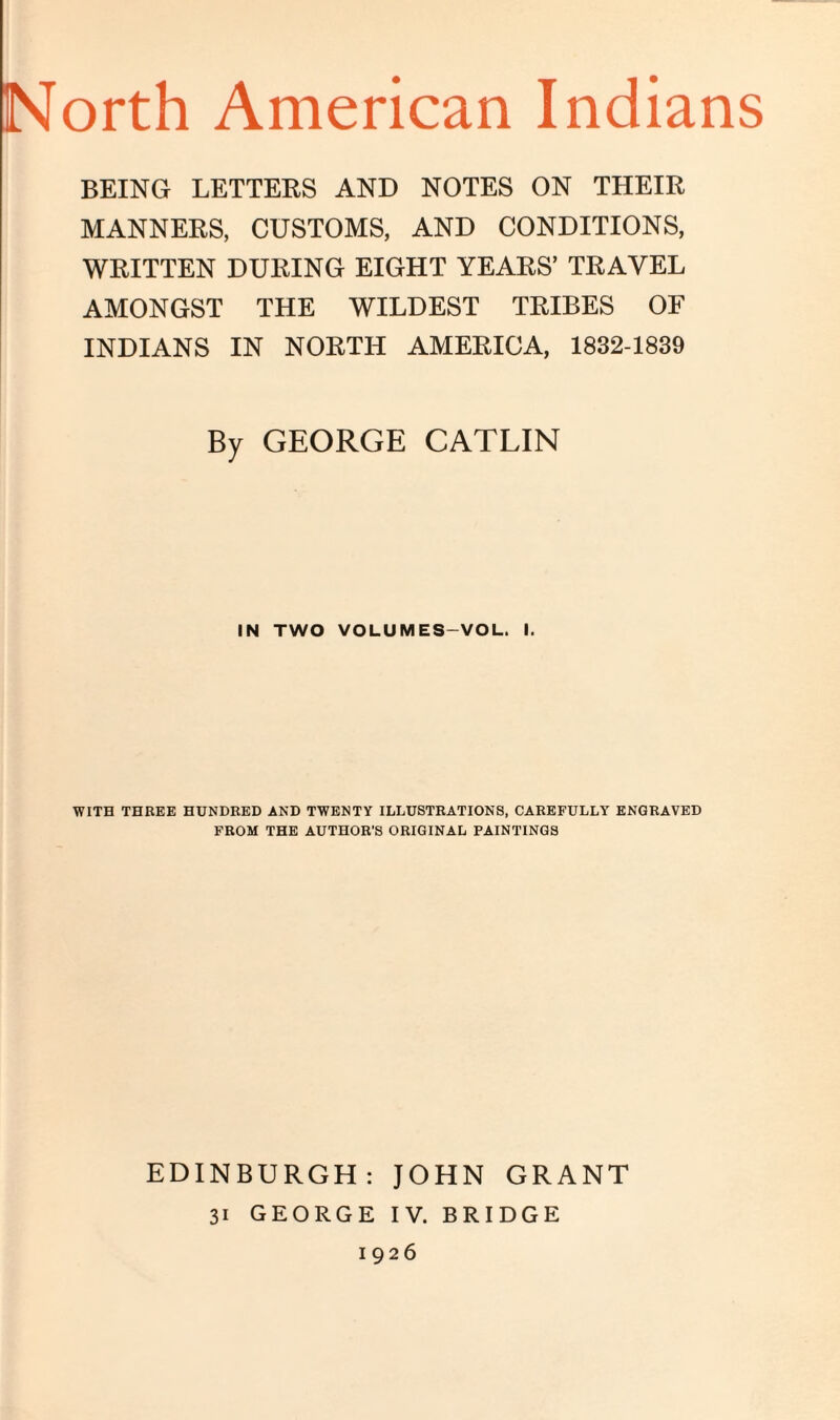 North American Indians BEING LETTERS AND NOTES ON THEIR MANNERS, CUSTOMS, AND CONDITIONS, WRITTEN DURING EIGHT YEARS’ TRAVEL AMONGST THE WILDEST TRIBES OF INDIANS IN NORTH AMERICA, 1832-1839 By GEORGE CATLIN IN TWO VOLUMES-VOL. I. WITH THREE HUNDRED AND TWENTY ILLUSTRATIONS, CAREFULLY ENGRAVED FROM THE AUTHOR'S ORIGINAL PAINTINGS EDINBURGH: JOHN GRANT 31 GEORGE IV. BRIDGE 1926