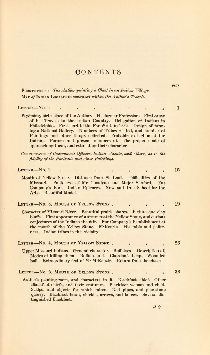 CONTENTS Frontispiece:—The Author painting a Chief in an Indian Village. Map of Indian Localities embraced within the Author's Travels. Letter—No. 1 , Wyoming, birth-place of the Author. His former Profession. First cause of his Travels to the Indian Country. Delegation of Indians in Philadelphia. First start to the Far West, in 1832. Design of form¬ ing a National Gallery. Numbers of Tribes visited, and number of Paintings and other things collected. Probable extinction ot the Indians. Former and present numbers of. The proper mode of approaching them, and estimating their character. Certificates of Government Officers, Indian Agents, and others, as to the fidelity of the Portraits and other Paintings. Letter—No. 2 ...... Mouth of Yellow Stone. Distance from St Louis. Difficulties of the Missouri. Politeness of Mr Chouteau and Major Sanford. Fur Company’s Fort. Indian Epicures. New and true School for the Arts. Beautiful Models. Letter—No. 3, Mouth of Yellow Stone .... Character of Missouri River. Beautiful prairie shores. Picturesque clay bluffs. First appearance of a steamer at the Yellow Stone, and curious conjectures of the Indians about it. Fur Company’s Establishment at the mouth of the Yellow Stone. M‘Kenzie. His table and polite¬ ness. Indian tribes in this vicinity. Letter—No. 4, Mouth of Yellow Stone .... Upper Missouri Indians. General character. Buffaloes. Description of. Modes of killing them. Buffalo-hunt. Chardon’s Leap. Wounded bull. Extraordinary feat of Mr M'Kenzie. Return from the chase. Letter—No. 5, Mouth of Yellow Stone .... Author’s painting-room, and characters in it Blackfoot chief. Other Blackfoot chiefs, and their costumes. Blackfoot woman and child. Scalps, and objects for which taken. Red pipes, and pipe-stone quarry. Blackfoot bows, shields, arrows, and lances. Several dis¬ tinguished Blackfeet. a 2 PAOB 1 15 19 26 33