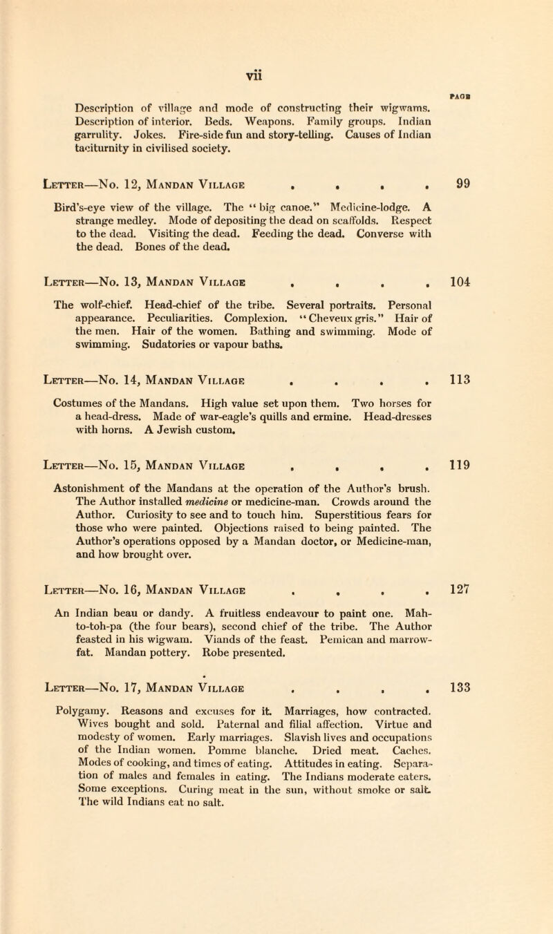 Description of village and mode of constructing their wigwams. Description of interior. Beds. Weapons. Family groups. Indian garrulity. Jokes. Fire-side fun and story-telling. Causes of Indian taciturnity in civilised society. Letter—No. 12, Mandan Village . , . . Bird’s-eye view of the village. The “ big canoe.'’ Mcdicine-Iodge. A strange medley. Mode of depositing the dead on scaffolds. Respect to the dead. Visiting the dead. Feeding the dead. Converse with the dead. Bones of the dead. Letter—No. 13, Mandan Village .... The wolf-chief. Head-chief of the tribe. Several portraits. Personal appearance. Peculiarities. Complexion. “ Cheveuxgris.” Hair of the men. Hair of the women. Bathing and swimming. Mode of swimming. Sudatories or vapour baths. Letter—No. 14, Mandan Village .... Costumes of the Mandans. High value set upon them. Two horses for a head-dress. Made of war-eagle’s quills and ermine. Head-dresses with horns. A Jewish custom. Letter—No. 15, Mandan Village .... Astonishment of the Mandans at the operation of the Author’s brush. The Author installed medicine or medicine-man. Crowds around the Author. Curiosity to see and to touch him. Superstitious fears for those who were painted. Objections raised to being painted. The Author’s operations opposed by a Mandan doctor, or Medicine-man, and how brought over. Letter—No. 16, Mandan Village .... An Indian beau or dandy. A fruitless endeavour to paint one. Mah- to-toh-pa (the four bears), second chief of the tribe. The Author feasted in his wigwam. Viands of the feast. Pemican and marrow¬ fat. Mandan pottery. Robe presented. Letter—No. 17, Mandan Village .... Polygamy. Reasons and excuses for it. Marriages, how contracted. Wives bought and sold. Paternal and filial affection. Virtue and modesty of women. Early marriages. Slavish lives and occupations of the Indian women. Pomrae blanche. Dried meat. Caches. Modes of cooking, and times of eating. Attitudes in eating. Separa¬ tion of males and females in eating. The Indians moderate eaters. Some exceptions. Curing meat in the sun, without smoke or salt The wild Indians eat no salt. PAOB 99 104 113 119 127 133