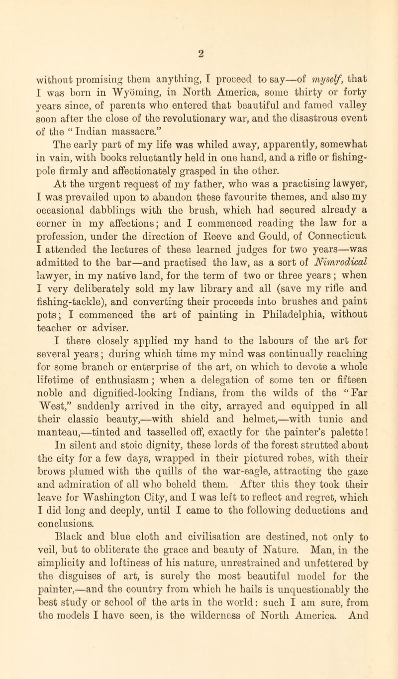 without promising them anything, I proceed to say—of myself, that I was born in Wyoming, in North America, some thirty or forty years since, of parents who entered that beautiful and famed valley soon after the close of the revolutionary war, and the disastrous event of the “ Indian massacre.” The early part of my life was whiled away, apparently, somewhat in vain, with books reluctantly held in one hand, and a rifle or fishing- pole firmly and affectionately grasped in the other. At the urgent request of my father, who was a practising lawyer, I was prevailed upon to abandon these favourite themes, and also my occasional dabblings with the brush, which had secured already a corner in my affections; and I commenced reading the law for a profession, under the direction of Reeve and Gould, of Connecticut. I attended the lectures of these learned judges for two years—was admitted to the bar—and practised the law, as a sort of Nimrodical lawyer, in my native land, for the term of two or three years; when I very deliberately sold my law library and all (save my rifle and fishing-tackle), and converting their proceeds into brushes and paint pots; I commenced the art of painting in Philadelphia, without teacher or adviser. I there closely applied my hand to the labours of the art for several years; during which time my mind was continually reaching for some branch or enterprise of the art, on which to devote a whole lifetime of enthusiasm; when a delegation of some ten or fifteen noble and dignified-looking Indians, from the wilds of the “Par West,” suddenly arrived in the city, arrayed and equipped in all their classic beauty,—with shield and helmet,—with tunic and manteau,—tinted and tasselled off, exactly for the painter’s palette! In silent and stoic dignity, these lords of the forest strutted about the city for a few days, wrapped in their pictured robes, with their brows plumed with the quills of the war-eagle, attracting the gaze and admiration of all who beheld them. After this they took their leave for Washington City, and I was left to reflect and regret, which I did long and deeply, until I came to the following deductions and conclusions. Black and blue cloth and civilisation are destined, not only to veil, but to obliterate the grace and beauty of Nature. Man, in the simplicity and loftiness of his nature, unrestrained and unfettered by the disguises of art, is surely the most beautiful model for the painter,—and the country from which he hails is unquestionably the best study or school of the arts in the world: such I am sure, from the models I have seen, is the wilderness of North America. And