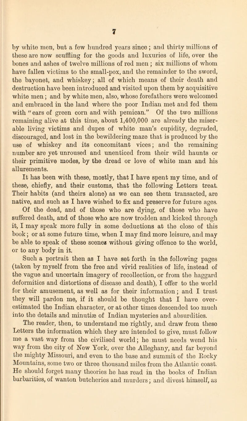 by white men, but a few hundred years since; and thirty millions of these are now scuffling for the goods and luxuries of life, over the bones and ashes of twelve millions of red men ; six millions of whom have fallen victims to the small-pox, and the remainder to the sword, the bayonet, and whiskey; all of which means of their death and destruction have been introduced and visited upon them by acquisitive white men; and by white men, also, whose forefathers were welcomed and embraced in the land where the poor Indian met and fed them with “ ears of green corn and with pemican.” Of the two millions remaining alive at this time, about 1,400,000 are already the miser¬ able living victims and dupes of white man’s cupidity, degraded, discouraged, and lost in the bewildering maze that is produced by the use of whiskey and its concomitant vices; and the remaining number are yet unroused and unenticed from their wild haunts or their primitive modes, by the dread or love of white man and his allurements. It has been with these, mostly, that I have spent my time, and of these, chiefly, and their customs, that the following Letters treat. Their habits (and theirs alone) as we can see them transacted, are native, and such as I have wished to fix and preserve for future ages. Of the dead, and of those who are dying, of those who have suffered death, and of those who are now trodden and kicked through it, I may speak more fully in some deductions at the close of this book; or at some future time, when I may find more leisure, and may be able to speak of these scene* without giving offence to the world, or to any body in it. Such a portrait then as I have set forth in the following pages (taken by myself from the free and vivid realities of life, instead of the vague and uncertain imagery of recollection, or from the haggard deformities and distortions of disease and death), I offer to the world for their amusement, as well as for their information; and I trust they will pardon me, if it should be thought that I have over¬ estimated the Indian character, or at other times descended too much into the details and minutiae of Indian mysteries and absurdities. The reader, then, to understand me rightly, and draw from these Letters the information which they are intended to give, must follow me a vast way from the civilised world; he must needs wend his way from the city of New York, over the Alleghany, and far beyond the mighty Missouri, and even to the base and summit of the Rocky Mountains, some two or three thousand miles from the Atlantic coast. He should forget many theories he has read in the books of Indian barbarities, of wanton butcheries and murders; and divest himself, as