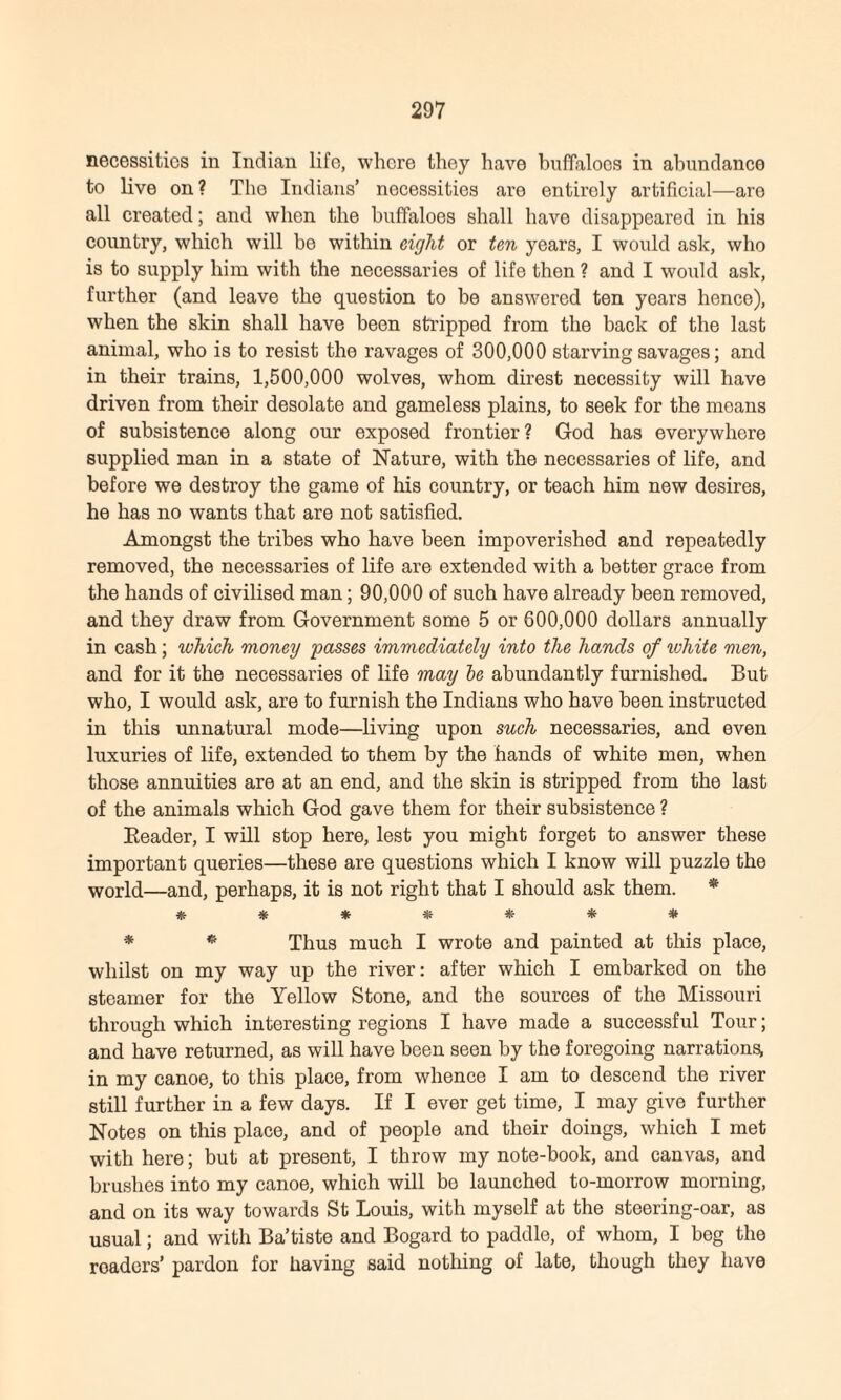 necessities in Indian life, where they have buffaloes in abundance to live on? Tho Indians’ necessities are entirely artificial—are all created; and when the buffaloes shall have disappeared in his country, which will be within eight or ten years, I would ask, who is to supply him with the necessaries of life then ? and I would ask, further (and leave the question to be answered ten years hence), when the skin shall have been stripped from the back of the last animal, who is to resist the ravages of 300,000 starving savages; and in their trains, 1,500,000 wolves, whom direst necessity will have driven from their desolate and gameless plains, to seek for the moans of subsistence along our exposed frontier? God has everywhere supplied man in a state of Nature, with the necessaries of life, and before we destroy the game of his country, or teach him new desires, he has no wants that are not satisfied. Amongst the tribes who have been impoverished and repeatedly removed, the necessaries of life are extended with a better grace from the hands of civilised man; 90,000 of such have already been removed, and they draw from Government some 5 or 600,000 dollars annually in cash; which money passes immediately into the hands of ivhite men, and for it the necessaries of life may be abundantly furnished. But who, I would ask, are to furnish the Indians who have been instructed in this unnatural mode—living upon such necessaries, and even luxuries of life, extended to them by the hands of white men, when those annuities are at an end, and the skin is stripped from the last of the animals which God gave them for their subsistence ? Reader, I will stop here, lest you might forget to answer these important queries—these are questions which I know will puzzle the world—and, perhaps, it is not right that I should ask them. * ******* * * Thus much I wrote and painted at this place, whilst on my way up the river: after which I embarked on the steamer for the Yellow Stone, and the sources of the Missouri through which interesting regions I have made a successful Tour; and have returned, as will have been seen by the foregoing narrations, in my canoe, to this place, from whence I am to descend the river still further in a few days. If I ever get time, I may give further Notes on this place, and of people and their doings, which I met with here; but at present, I throw my note-book, and canvas, and brushes into my canoe, which will bo launched to-morrow morning, and on its way towards St Louis, with myself at the steering-oar, as usual; and with Ba’tiste and Bogard to paddle, of whom, I beg the roaders’ pardon for having said nothing of late, though they have