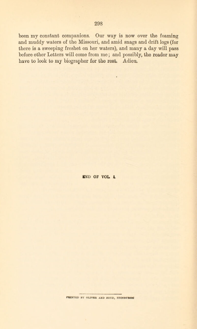 been my constant companions. Our way is now over the foaming and muddy waters of the Missouri, and amid snags and drift logs (for there is a sweeping freshet on her waters), and many a day will pass before other Letters will come from me; and possibly, the reader may have to look to my biographer for the rest. Adieu, RND OF VOL l PRINTED 11V OLIVER AND BOYD, EDINBURGH