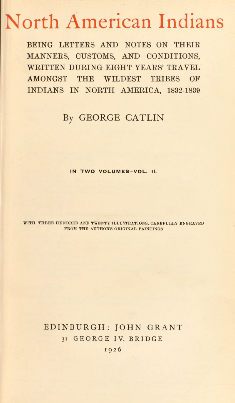 North American Indians BEING LETTERS AND NOTES ON THEIR MANNERS, CUSTOMS, AND CONDITIONS, WRITTEN DURING EIGHT YEARS’ TRAVEL AMONGST THE WILDEST TRIBES OF INDIANS IN NORTH AMERICA, 1832-1839 By GEORGE GATLIN IN TWO VOLUMES-VOL. II. WITH THREE HUNDRED AND TWENTY ILLUSTRATIONS, CAREFULLY ENGRAVED FROM THE AUTHOR'S ORIGINAL PAINTINGS EDINBURGH: JOHN GRANT 31 GEORGE IV. BRIDGE 1926