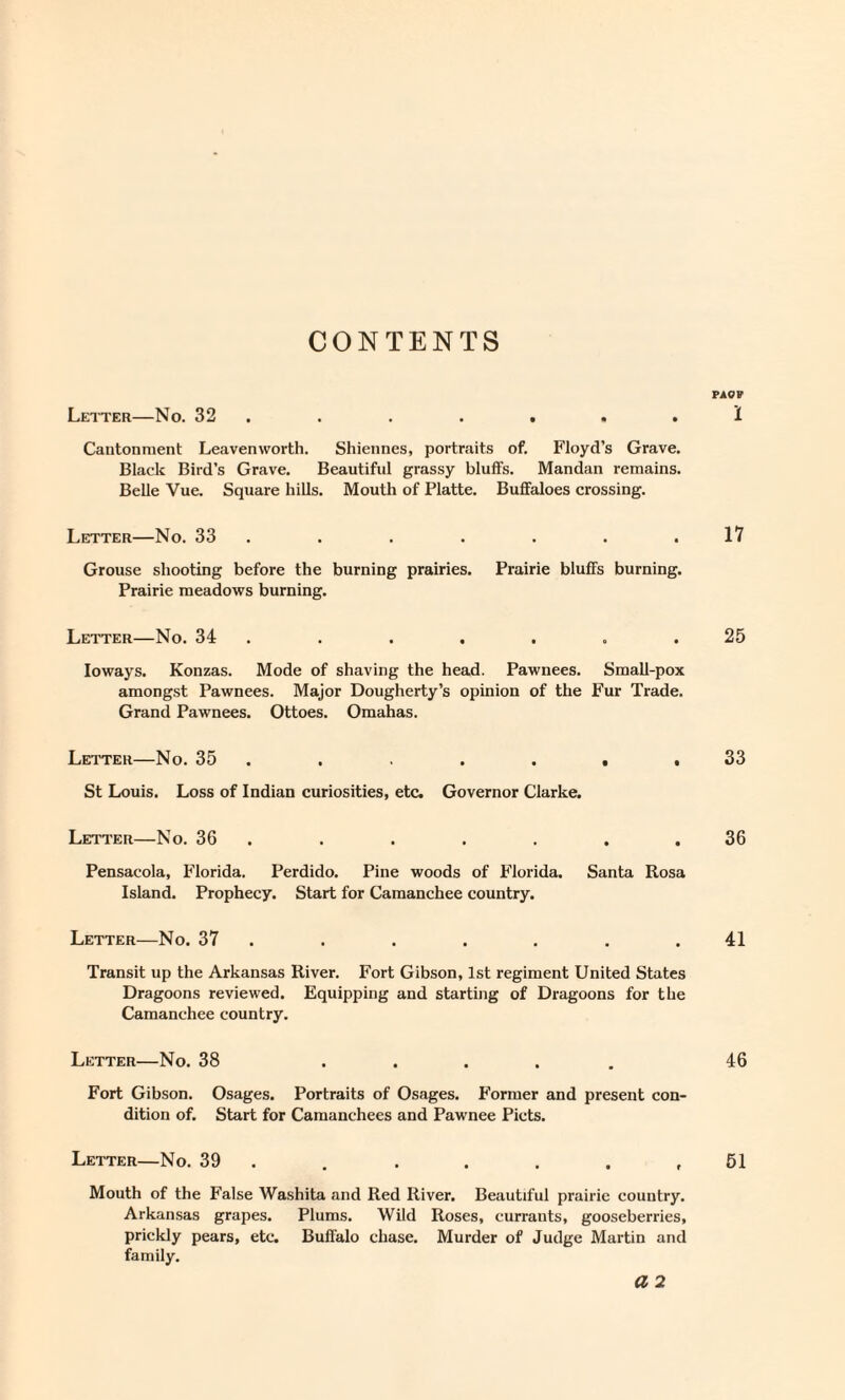 CONTENTS Letter—No. 32 . . . . . . . Cantonment Leavenworth. Shiennes, portraits of. Floyd’s Grave. Black Bird’s Grave. Beautiful grassy blulFs. Mandan remains. Belle Vue. Square hills. Mouth of Platte. Buffaloes crossing. Letter—No. 33 . Grouse shooting before the burning prairies. Prairie bluffs burning. Prairie meadows burning. Letter—No. 34 . loways. Konzas. Mode of shaving the head. Pawnees. Small-pox amongst Pawnees. Major Dougherty’s opinion of the Fur Trade. Grand Pawnees. Ottoes. Omahas. Letter—No. 35 . . . . . • St Louis. Loss of Indian curiosities, etc. Governor Clarke. Letter—No. 36 . Pensacola, Florida. Perdido. Pine woods of Florida. Santa Rosa Island. Prophecy. Start for Camanchee country. Letter—No. 37 . Transit up the Arkansas River. Fort Gibson, 1st regiment United States Dragoons reviewed. Equipping and starting of Dragoons for the Camanchee country. Letter—No. 38 Fort Gibson. Osages. Portraits of Osages. Former and present con¬ dition of. Start for Camanchees and Pawnee Piets. Letter—No. 39 . , ..... Mouth of the False Washita and Red River. Beautiful prairie country. Arkan.sas grapes. Plums. Wild Roses, currants, gooseberries, prickly pears, etc. Buffalo chase. Murder of Judge Martin and family. a 2 PAOF 1 17 25 33 36 41 46 61