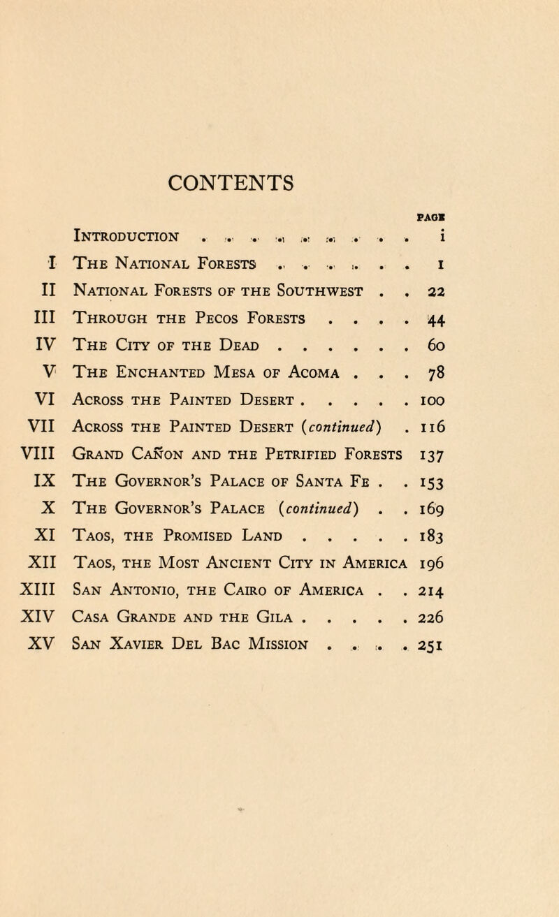 CONTENTS PAGK Introduction . ... ... M ... i I The National Forests .. . . ,. . . i II National Forests of the Southwest . . 22 III Through the Pecos Forests .... 44 IV The City of the Dead.60 V The Enchanted Mesa of Acoma ... 78 VI Across the Painted Desert.100 VII Across the Painted Desert (continued) . 116 VIII Grand Canon and the Petrified Forests 137 IX The Governor’s Palace of Santa Fe . .153 X The Governor’s Palace (continued) . .169 XI Taos, the Promised Land.183 XII Taos, the Most Ancient City in America 196 XIII San Antonio, the Cairo of America . . 214 XIV Casa Grande and the Gila.226 XV San Xavier Del Bac Mission . . ,. .251