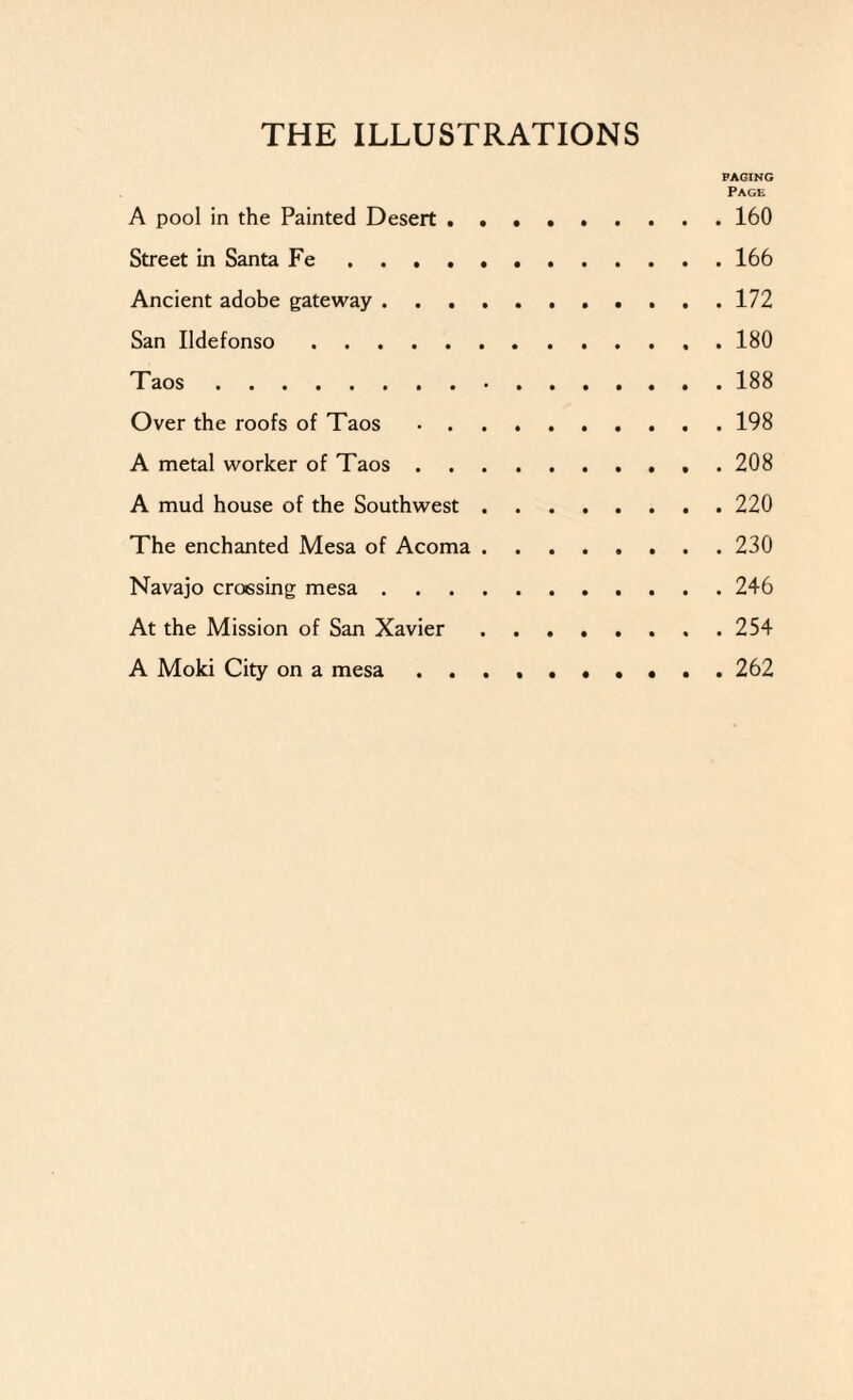 PAGING Page A pool in the Painted Desert.160 Street in Santa Fe.166 Ancient adobe gateway.172 San Udefonso.180 Taos.188 Over the roofs of Taos.198 A metal worker of Taos.208 A mud house of the Southwest.220 The enchanted Mesa of Acoma.230 Navajo crossing mesa.246 At the Mission of San Xavier.254 A Moki City on a mesa.262
