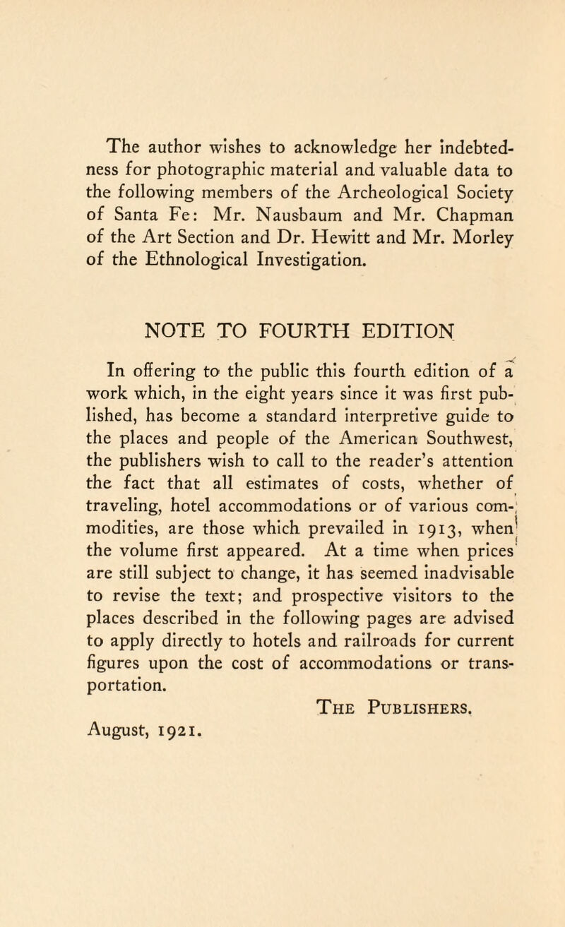 The author wishes to acknowledge her Indebted¬ ness for photographic material and valuable data to the following members of the Archeological Society of Santa Fe: Mr. Nausbaum and Mr. Chapman of the Art Section and Dr. Hewitt and Mr. Morley of the Ethnological Investigation. NOTE TO FOURTH EDITION In offering to the public this fourth edition of a work which, in the eight years since it was first pub¬ lished, has become a standard interpretive guide to the places and people of the American Southwest, the publishers wish to call to the reader’s attention the fact that all estimates of costs, whether of traveling, hotel accommodations or of various com-, modities, are those which prevailed in 1913, when5 the volume first appeared. At a time when prices are still subject to change, it has seemed inadvisable to revise the text; and prospective visitors to the places described in the following pages are advised to apply directly to hotels and railroads for current figures upon the cost of accommodations or trans¬ portation. August, 1921. The Publishers.