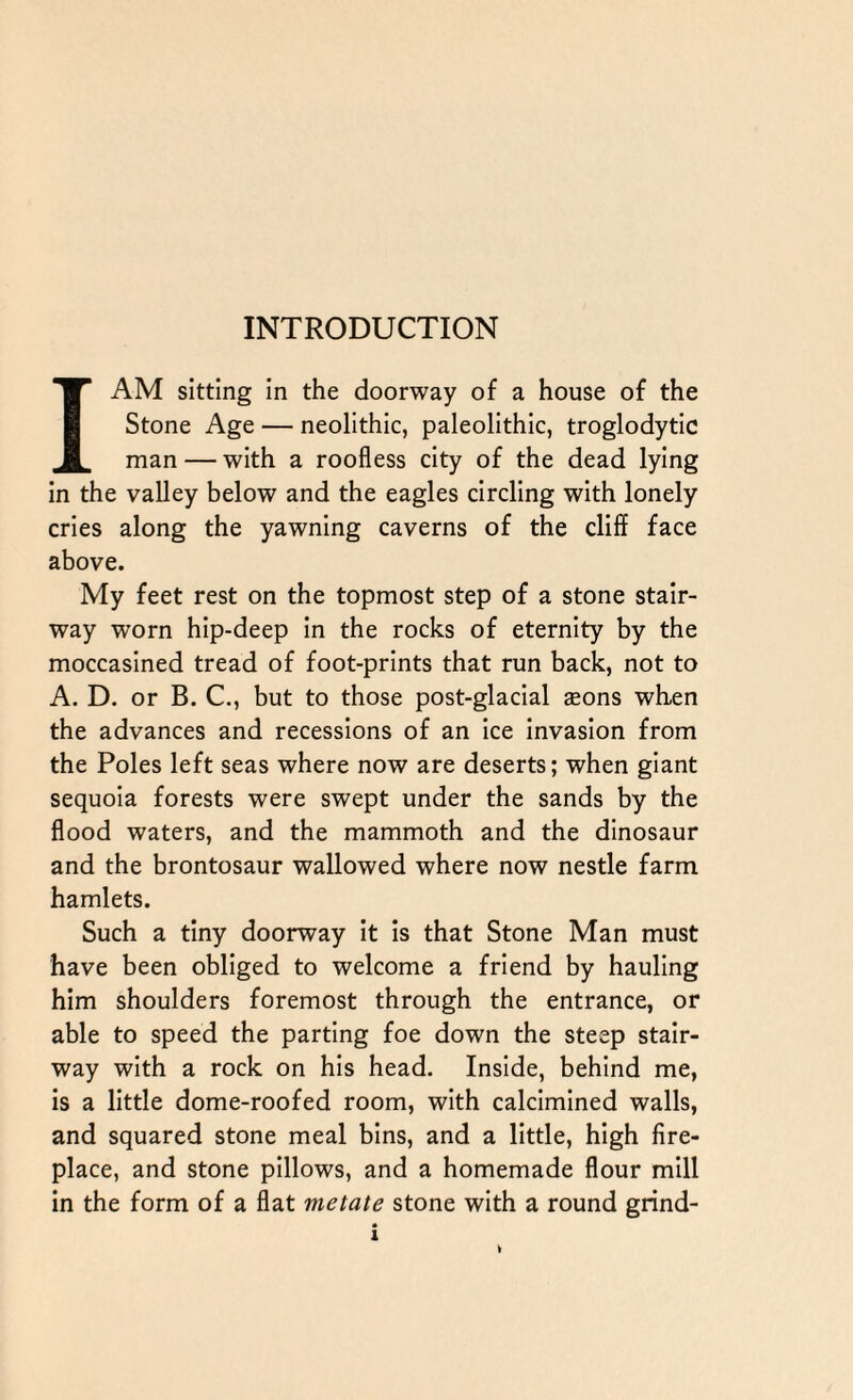 I AM sitting in the doorway of a house of the Stone Age — neolithic, paleolithic, troglodytic man — with a roofless city of the dead lying in the valley below and the eagles circling with lonely cries along the yawning caverns of the cliff face above. My feet rest on the topmost step of a stone stair¬ way worn hip-deep in the rocks of eternity by the moccasined tread of foot-prints that run back, not to A. D. or B. C., but to those post-glacial seons when the advances and recessions of an ice invasion from the Poles left seas where now are deserts; when giant sequoia forests were swept under the sands by the flood waters, and the mammoth and the dinosaur and the brontosaur wallowed where now nestle farm hamlets. Such a tiny doorway it is that Stone Man must have been obliged to welcome a friend by hauling him shoulders foremost through the entrance, or able to speed the parting foe down the steep stair¬ way with a rock on his head. Inside, behind me, is a little dome-roofed room, with calcimined walls, and squared stone meal bins, and a little, high fire¬ place, and stone pillows, and a homemade flour mill in the form of a flat metate stone with a round grind-