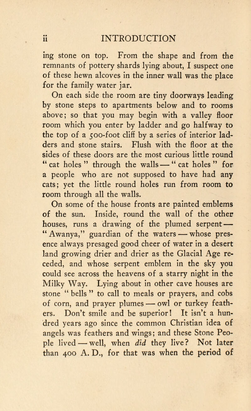 ing stone on top. From the shape and from the remnants of pottery shards lying about, I suspect one of these hewn alcoves in the inner wall was the place for the family water jar. On each side the room are tiny doorways leading by stone steps to apartments below and to rooms above; so that you may begin with a valley floor room which you enter by ladder and go halfway to the top of a 500-foot cliff by a series of interior lad¬ ders and stone stairs. Flush with the floor at the sides of these doors are the most curious little round “cat holes” through the walls—“cat holes” for a people who are not supposed to have had any cats; yet the little round holes run from room to room through all the walls. On some of the house fronts are painted emblems of the sun. Inside, round the wall of the other houses, runs a drawing of the plumed serpent — “ Awanya,” guardian of the waters — whose pres¬ ence always presaged good cheer of water in a desert land growing drier and drier as the Glacial Age re¬ ceded, and whose serpent emblem in the sky you could see across the heavens of a starry night in the Milky Way. Lying about in other cave houses are stone “ bells ” to call to meals or prayers, and cobs of corn, and prayer plumes — owl or turkey feath¬ ers. Don’t smile and be superior! It isn’t a hun¬ dred years ago since the common Christian idea of angels was feathers and wings; and these Stone Peo¬ ple lived — well, when did they live? Not later than 400 A. D., for that was when the period of