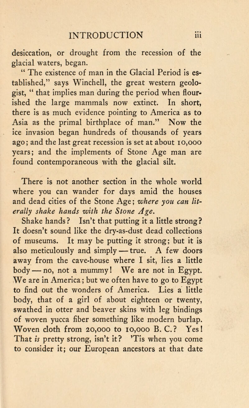 desiccation, or drought from the recession of the glacial waters, began. “ The existence of man in the Glacial Period is es¬ tablished,” says Winchell, the great western geolo¬ gist, “ that implies man during the period when flour¬ ished the large mammals now extinct. In short, there is as much evidence pointing to America as to Asia as the primal birthplace of man.” Now the ice invasion began hundreds of thousands of years ago; and the last great recession is set at about 10,000 years; and the implements of Stone Age man are found contemporaneous with the glacial silt. There is not another section in the whole world where you can wander for days amid the houses and dead cities of the Stone Age; where you can lit¬ erally shake hands with the Stone Age. Shake hands? Isn’t that putting it a little strong? It doesn’t sound like the dry-as-dust dead collections of museums. It may be putting it strong; but it is also meticulously and simply — true. A few doors away from the cave-house where I sit, lies a little body — no, not a mummy! We are not in Egypt. We are in America; but we often have to go to Egypt to find out the wonders of America. Lies a little body, that of a girl of about eighteen or twenty, swathed in otter and beaver skins with leg bindings of woven yucca fiber something like modern burlap. Woven cloth from 20,000 to 10,000 B. C.? Yes! That is pretty strong, isn’t it? ’Tis when you come to consider it; our European ancestors at that date
