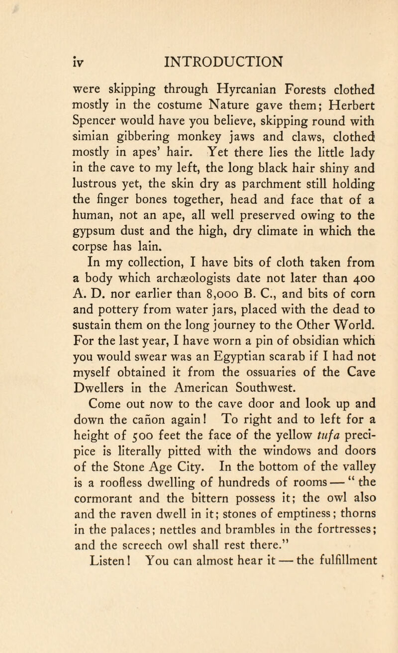 were skipping through Hyrcanian Forests clothed mostly in the costume Nature gave them; Herbert Spencer would have you believe, skipping round with simian gibbering monkey jaws and claws, clothed mostly in apes’ hair. Yet there lies the little lady in the cave to my left, the long black hair shiny and lustrous yet, the skin dry as parchment still holding the finger bones together, head and face that of a human, not an ape, all well preserved owing to the gypsum dust and the high, dry climate in which the corpse has lain. In my collection, I have bits of cloth taken from a body which archaeologists date not later than 400 A. D. nor earlier than 8,000 B. C., and bits of corn and pottery from water jars, placed with the dead to sustain them on the long journey to the Other World. For the last year, I have worn a pin of obsidian which you would swear was an Egyptian scarab if I had not myself obtained it from the ossuaries of the Cave Dwellers in the American Southwest. Come out now to the cave door and look up and down the canon again! To right and to left for a height of 500 feet the face of the yellow tufa preci¬ pice is literally pitted with the windows and doors of the Stone Age City. In the bottom of the valley is a roofless dwelling of hundreds of rooms — “ the cormorant and the bittern possess it; the owl also and the raven dwell in it; stones of emptiness; thorns in the palaces; nettles and brambles in the fortresses; and the screech owl shall rest there.” Listen! You can almost hear it — the fulfillment