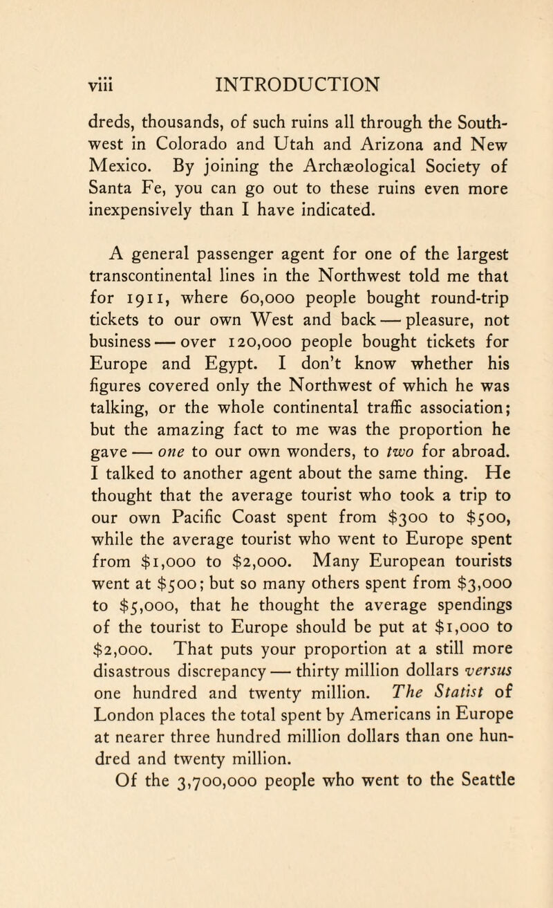 • • • dreds, thousands, of such ruins all through the South¬ west in Colorado and Utah and Arizona and New Mexico. By joining the Archaeological Society of Santa Fe, you can go out to these ruins even more inexpensively than I have indicated. A general passenger agent for one of the largest transcontinental lines in the Northwest told me that for 1911, where 60,000 people bought round-trip tickets to our own West and back — pleasure, not business—over 120,000 people bought tickets for Europe and Egypt. I don’t know whether his figures covered only the Northwest of which he was talking, or the whole continental traffic association; but the amazing fact to me was the proportion he gave — one to our own wonders, to two for abroad. I talked to another agent about the same thing. He thought that the average tourist who took a trip to our own Pacific Coast spent from $300 to $500, while the average tourist who went to Europe spent from $1,000 to $2,000. Many European tourists went at $500; but so many others spent from $3,000 to $5,000, that he thought the average spendings of the tourist to Europe should be put at $1,000 to $2,000. That puts your proportion at a still more disastrous discrepancy— thirty million dollars versus one hundred and twenty million. The Statist of London places the total spent by Americans in Europe at nearer three hundred million dollars than one hun¬ dred and twenty million. Of the 3,700,000 people who went to the Seattle