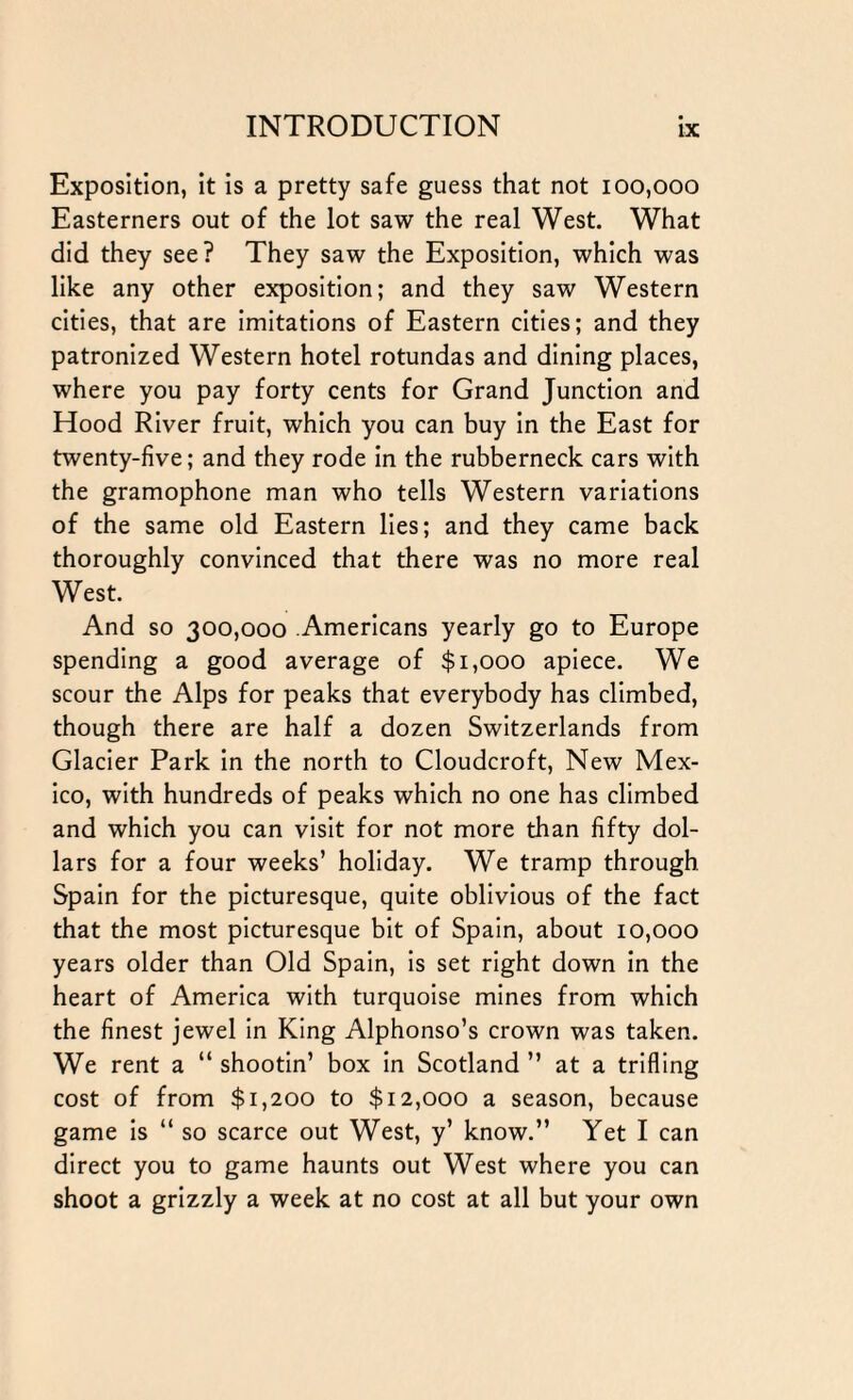 Exposition, it is a pretty safe guess that not 100,000 Easterners out of the lot saw the real West. What did they see? They saw the Exposition, which was like any other exposition; and they saw Western cities, that are imitations of Eastern cities; and they patronized Western hotel rotundas and dining places, where you pay forty cents for Grand Junction and Hood River fruit, which you can buy in the East for twenty-five; and they rode in the rubberneck cars with the gramophone man who tells Western variations of the same old Eastern lies; and they came back thoroughly convinced that there was no more real West. And so 300,000 Americans yearly go to Europe spending a good average of $1,000 apiece. We scour the Alps for peaks that everybody has climbed, though there are half a dozen Switzerlands from Glacier Park in the north to Cloudcroft, New Mex¬ ico, with hundreds of peaks which no one has climbed and which you can visit for not more than fifty dol¬ lars for a four weeks’ holiday. We tramp through Spain for the picturesque, quite oblivious of the fact that the most picturesque bit of Spain, about 10,000 years older than Old Spain, is set right down in the heart of America with turquoise mines from which the finest jewel in King Alphonso’s crown was taken. We rent a “ shootin’ box in Scotland ” at a trifling cost of from $1,200 to $12,000 a season, because game is “ so scarce out West, y’ know.” Yet I can direct you to game haunts out West where you can shoot a grizzly a week at no cost at all but your own