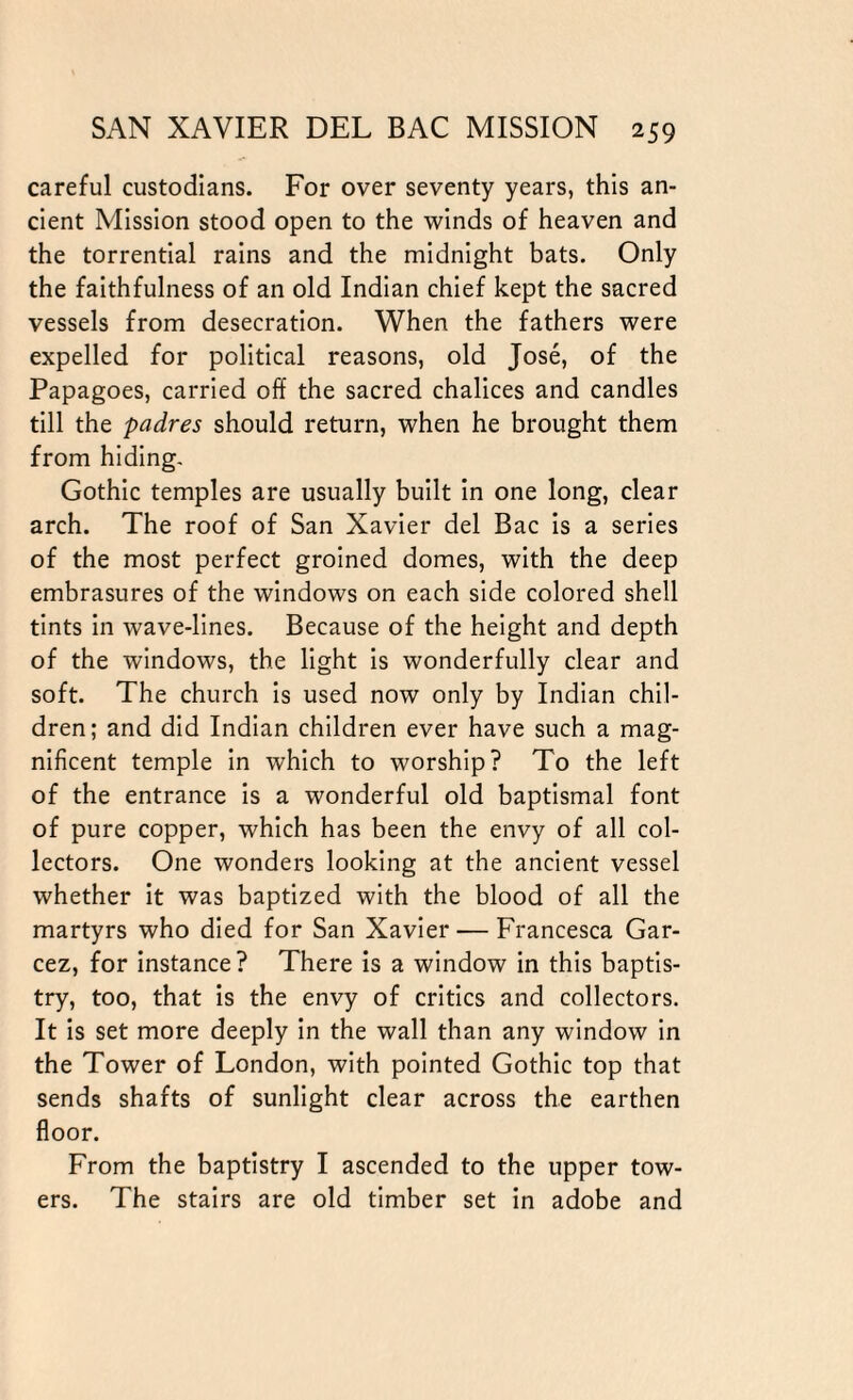 careful custodians. For over seventy years, this an¬ cient Mission stood open to the winds of heaven and the torrential rains and the midnight bats. Only the faithfulness of an old Indian chief kept the sacred vessels from desecration. When the fathers were expelled for political reasons, old Jose, of the Papagoes, carried off the sacred chalices and candles till the padres should return, when he brought them from hiding. Gothic temples are usually built in one long, clear arch. The roof of San Xavier del Bac is a series of the most perfect groined domes, with the deep embrasures of the windows on each side colored shell tints in wave-lines. Because of the height and depth of the windows, the light is wonderfully clear and soft. The church is used now only by Indian chil¬ dren; and did Indian children ever have such a mag¬ nificent temple in which to worship? To the left of the entrance is a wonderful old baptismal font of pure copper, which has been the envy of all col¬ lectors. One wonders looking at the ancient vessel whether it was baptized with the blood of all the martyrs who died for San Xavier — Francesca Gar- cez, for instance? There is a window in this baptis¬ try, too, that is the envy of critics and collectors. It is set more deeply in the wall than any window in the Tower of London, with pointed Gothic top that sends shafts of sunlight clear across the earthen floor. From the baptistry I ascended to the upper tow¬ ers. The stairs are old timber set in adobe and