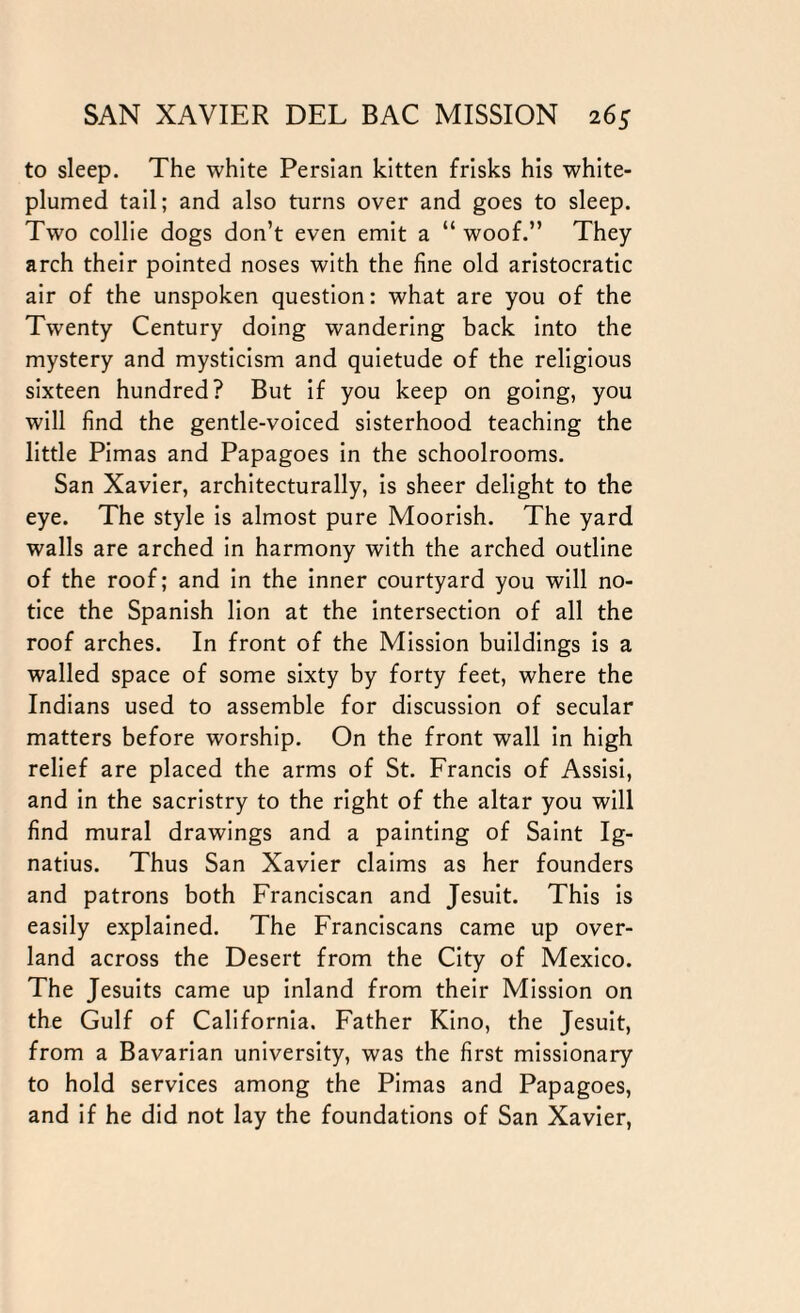 to sleep. The white Persian kitten frisks his white- plumed tail; and also turns over and goes to sleep. Two collie dogs don’t even emit a “ woof.” They arch their pointed noses with the fine old aristocratic air of the unspoken question: what are you of the Twenty Century doing wandering back into the mystery and mysticism and quietude of the religious sixteen hundred? But if you keep on going, you will find the gentle-voiced sisterhood teaching the little Pimas and Papagoes in the schoolrooms. San Xavier, architecturally, is sheer delight to the eye. The style is almost pure Moorish. The yard walls are arched in harmony with the arched outline of the roof; and in the inner courtyard you will no¬ tice the Spanish lion at the intersection of all the roof arches. In front of the Mission buildings is a walled space of some sixty by forty feet, where the Indians used to assemble for discussion of secular matters before worship. On the front wall in high relief are placed the arms of St. Francis of Assisi, and in the sacristry to the right of the altar you will find mural drawings and a painting of Saint Ig¬ natius. Thus San Xavier claims as her founders and patrons both Franciscan and Jesuit. This is easily explained. The Franciscans came up over¬ land across the Desert from the City of Mexico. The Jesuits came up inland from their Mission on the Gulf of California. Father Kino, the Jesuit, from a Bavarian university, was the first missionary to hold services among the Pimas and Papagoes, and if he did not lay the foundations of San Xavier,