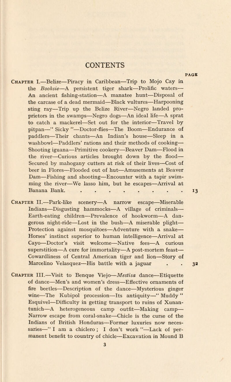 PAGE Chapter I.—Belize—Piracy in Caribbean—Trip to Mojo Cay in the Booksie—A persistent tiger shark—Prolific waters— An ancient fishing-station—A manatee hunt—Disposal of the carcase of a dead mermaid—Black vultures—Harpooning sting ray—Trip up the Belize River—Negro landed pro¬ prietors in the swamps—Negro dogs—An ideal life—A sprat to catch a mackerel—Set out for the interior—Travel by pitpan— Sicky ”—Doctor-flies—The Boom—Endurance of paddlers—Their chants—An Indian's house—Sleep in a washbowl—Paddlers’ rations and their methods of cooking— Shooting iguana—Primitive cookery—Beaver Dam—Flood in the river—Curious articles brought down by the flood— Secured by mahogany cutters at risk of their lives—Cost of beer in Flores—Flooded out of hut—Amusements at Beaver Dam—Fishing and shooting—Encounter with a tapir swim¬ ming the river—We lasso him, but he escapes—Arrival at Banana Bank. . . . . . . . .13 Chapter II.—Park-like scenery—A narrow escape—Miserable Indians—Disgusting hammocks—A village of criminals—- Earth-eating children—Prevalence of hookworm—A dan¬ gerous night-ride—Lost in the bush—A miserable plight— Protection against mosquitoes—Adventure with a snake— Horses’ instinct superior to human intelligence—Arrival at Cayo—Doctor’s visit welcome—Native fees—A curious superstition—A cure for immortality—A post-mortem feast— Cowardliness of Central American tiger and lion—Story of Marcelino Velasquez—His battle with a jaguar . . 32 Chapter III.—Visit to Benque Viejo—Mestisa dance—Etiquette of dance—Men’s and women’s dress—Effective ornaments of fire beetles—Description of the dance—Mysterious ginger wine—The Kubipol procession—Its antiquity— Muddy ” Esquivel—Difficulty in getting transport to ruins of Xunan- tunich—A heterogeneous camp outfit—Making camp— Narrow escape from coral-snake—Chicle is the curse of the Indians of British Honduras—Former luxuries now neces¬ saries—“ I am a chiclero ; I don’t work ”—Lack of per¬ manent benefit to country of chicle—Excavation in Mound B