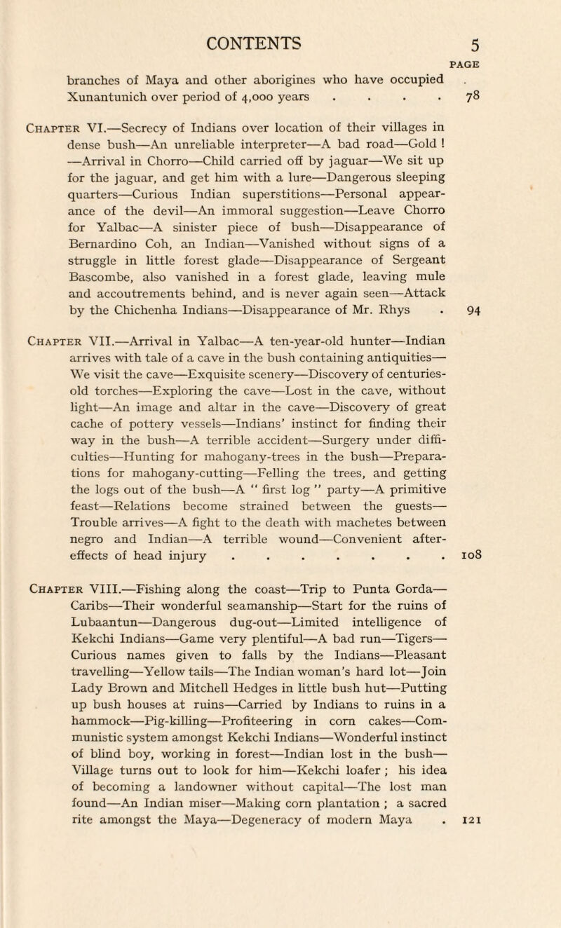 branches of Maya and other aborigines who have occupied Xunantunich over period of 4,000 years .... 78 Chapter VI.—Secrecy of Indians over location of their villages in dense bush—An unreliable interpreter—A bad road—Gold ! —Arrival in Chorro—Child carried off by jaguar—We sit up for the jaguar, and get him with a lure—Dangerous sleeping quarters—Curious Indian superstitions—Personal appear¬ ance of the devil—An immoral suggestion—Leave Chorro for Yalbac—A sinister piece of bush—Disappearance of Bernardino Coh, an Indian—Vanished without signs of a struggle in little forest glade—Disappearance of Sergeant Bascombe, also vanished in a forest glade, leaving mule and accoutrements behind, and is never again seen—Attack by the Chichenha Indians—Disappearance of Mr. Rhys . 94 Chapter VII.—Arrival in Yalbac—A ten-year-old hunter—Indian arrives with tale of a cave in the bush containing antiquities— We visit the cave—Exquisite scenery—Discovery of centuries- old torches—Exploring the cave—Lost in the cave, without light—An image and altar in the cave—Discovery of great cache of pottery vessels—Indians’ instinct for finding their way in the bush—A terrible accident—Surgery under diffi¬ culties—Hunting for mahogany-trees in the bush—Prepara¬ tions for mahogany-cutting—Felling the trees, and getting the logs out of the bush—A  first log ” party—A primitive feast—Relations become strained between the guests— Trouble arrives—A fight to the death with machetes between negro and Indian—A terrible wound—Convenient after¬ effects of head injury . . . . . . .108 Chapter VIII.—Fishing along the coast—Trip to Punta Gorda— Caribs—Their wonderful seamanship—Start for the ruins of Lubaantun—Dangerous dug-out—Limited intelligence of Kekchi Indians—Game very plentiful—A bad run—Tigers— Curious names given to falls by the Indians—Pleasant travelling—Yellow tails—The Indian woman's hard lot—Join Lady Brown and Mitchell Hedges in little bush hut—Putting up bush houses at ruins—Carried by Indians to ruins in a hammock—Pig-killing—Profiteering in corn cakes—Com¬ munistic system amongst Kekchi Indians—Wonderful instinct of blind boy, working in forest—Indian lost in the bush— Village turns out to look for him—Kekchi loafer ; his idea of becoming a landowner without capital—The lost man found—An Indian miser—Making com plantation ; a sacred rite amongst the Maya—Degeneracy of modern Maya 121